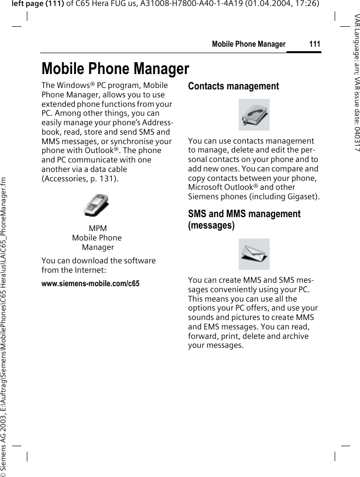 &copy; Siemens AG 2003, E:\Auftrag\Siemens\MobilePhones\C65 Hera\us\LA\C65_PhoneManager.fm111Mobile Phone ManagerVAR Language: am; VAR issue date: 040317left page (111) of C65 Hera FUG us, A31008-H7800-A40-1-4A19 (01.04.2004, 17:26)Mobile Phone ManagerThe Windows&reg; PC program, Mobile Phone Manager, allows you to use extended phone functions from your PC. Among other things, you can easily manage your phone&rsquo;s Address-book, read, store and send SMS and MMS messages, or synchronise your phone with Outlook&reg;. The phone and PC communicate with one another via a data cable (Accessories, p. 131). You can download the software from the Internet: www.siemens-mobile.com/c65Contacts managementYou can use contacts management to manage, delete and edit the per-sonal contacts on your phone and to add new ones. You can compare and copy contacts between your phone, Microsoft Outlook&reg; and other Siemens phones (including Gigaset).SMS and MMS management (messages)You can create MMS and SMS mes-sages conveniently using your PC. This means you can use all the options your PC offers, and use your sounds and pictures to create MMS and EMS messages. You can read, forward, print, delete and archive your messages.MPMMobile Phone Manager