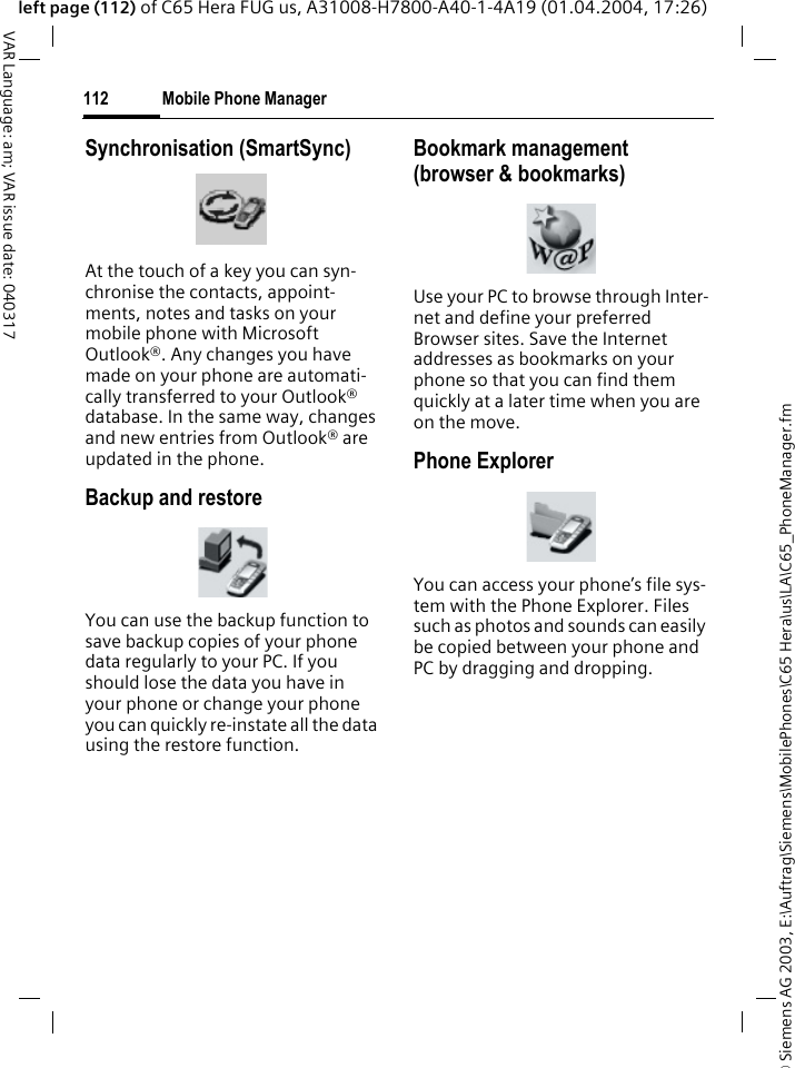 &copy; Siemens AG 2003, E:\Auftrag\Siemens\MobilePhones\C65 Hera\us\LA\C65_PhoneManager.fmMobile Phone Manager112VAR Language: am; VAR issue date: 040317left page (112) of C65 Hera FUG us, A31008-H7800-A40-1-4A19 (01.04.2004, 17:26)Synchronisation (SmartSync)At the touch of a key you can syn-chronise the contacts, appoint-ments, notes and tasks on your mobile phone with Microsoft Outlook&reg;. Any changes you have made on your phone are automati-cally transferred to your Outlook&reg; database. In the same way, changes and new entries from Outlook&reg; are updated in the phone. Backup and restoreYou can use the backup function to save backup copies of your phone data regularly to your PC. If you should lose the data you have in your phone or change your phone you can quickly re-instate all the data using the restore function.Bookmark management (browser &amp; bookmarks)Use your PC to browse through Inter-net and define your preferred Browser sites. Save the Internet addresses as bookmarks on your phone so that you can find them quickly at a later time when you are on the move. Phone ExplorerYou can access your phone&rsquo;s file sys-tem with the Phone Explorer. Files such as photos and sounds can easily be copied between your phone and PC by dragging and dropping.