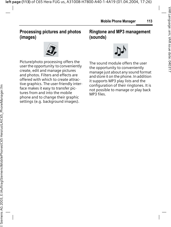 &copy; Siemens AG 2003, E:\Auftrag\Siemens\MobilePhones\C65 Hera\us\LA\C65_PhoneManager.fm113Mobile Phone ManagerVAR Language: am; VAR issue date: 040317left page (113) of C65 Hera FUG us, A31008-H7800-A40-1-4A19 (01.04.2004, 17:26)Processing pictures and photos (images)Picture/photo processing offers the user the opportunity to conveniently create, edit and manage pictures and photos. Filters and effects are offered with which to create attrac-tive graphics. The user-friendly inter-face makes it easy to transfer pic-tures from and into the mobile phone and to change their graphic settings (e.g. background images).Ringtone and MP3 management (sounds)The sound module offers the user the opportunity to conveniently manage just about any sound format and store it on the phone. In addition it supports MP3 play lists and the configuration of their ringtones. It is not possible to manage or play back MP3 files.