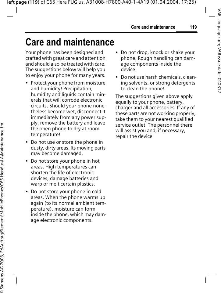 &copy; Siemens AG 2003, E:\Auftrag\Siemens\MobilePhones\C65 Hera\us\LA\Maintenance.fm119Care and maintenanceVAR Language: am; VAR issue date: 040317left page (119) of C65 Hera FUG us, A31008-H7800-A40-1-4A19 (01.04.2004, 17:25)Care and maintenanceYour phone has been designed and crafted with great care and attention and should also be treated with care. The suggestions below will help you to enjoy your phone for many years.&bull; Protect your phone from moisture and humidity! Precipitation, humidity and liquids contain min-erals that will corrode electronic circuits. Should your phone none-theless become wet, disconnect it immediately from any power sup-ply, remove the battery and leave the open phone to dry at room temperature!&bull; Do not use or store the phone in dusty, dirty areas. Its moving parts may become damaged.&bull; Do not store your phone in hot areas. High temperatures can shorten the life of electronic devices, damage batteries and warp or melt certain plastics. &bull; Do not store your phone in cold areas. When the phone warms up again (to its normal ambient tem-perature), moisture can form inside the phone, which may dam-age electronic components. &bull; Do not drop, knock or shake your phone. Rough handling can dam-age components inside the device!&bull; Do not use harsh chemicals, clean-ing solvents, or strong detergents to clean the phone!The suggestions given above apply equally to your phone, battery, charger and all accessories. If any of these parts are not working properly, take them to your nearest qualified service outlet. The personnel there will assist you and, if necessary, repair the device.