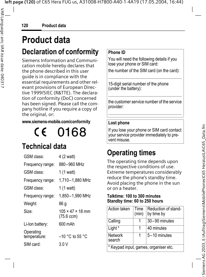 &copy; Siemens AG 2003, E:\Auftrag\Siemens\MobilePhones\C65 Hera\us\LA\C65_Data.fmProduct data120VAR Language: am; VAR issue date: 040317left page (120) of C65 Hera FUG us, A31008-H7800-A40-1-4A19 (17.05.2004, 16:44)Product dataDeclaration of conformitySiemens Information and Communi-cation mobile hereby declares that the phone described in this user guide is in compliance with the essential requirements and other rel-evant provisions of European Direc-tive 1999/5/EC (R&amp;TTE). The declara-tion of conformity (DoC) concerned has been signed. Please call the com-pany hotline if you require a copy of the original, or:www.siemens-mobile.com/conformity Technical data Operating timesThe operating time depends upon the respective conditions of use. Extreme temperatures considerably reduce the phone&rsquo;s standby time. Avoid placing the phone in the sun or on a heater.Talktime: 100 to 300 minutesStandby time: 60 to 250 hoursGSM class: 4 (2 watt)Frequency range: 880&ndash;960 MHzGSM class: 1 (1 watt)Frequency range: 1,710&ndash;1,880 MHzGSM class: 1 (1 watt)Frequency range: 1,850&ndash;1,990 MHzWeight: 86 gSize: 105 &times; 47 &times; 18 mm (75.6 ccm)Li-Ion battery: 600 mAhOperating temperature: &ndash;10 &deg;C to 55 &deg;CSIM card: 3.0 VPhone IDYou will need the following details if you lose your phone or SIM card: the number of the SIM card (on the card):...................................................................15-digit serial number of the phone (under the battery):...................................................................the customer service number of the service provider:...................................................................Lost phoneIf you lose your phone or SIM card contact your service provider immediately to pre-vent misuse.Action taken Time(min)Reduction of stand-by time byCalling 1 30&ndash;90 minutesLight * 1 40 minutesNetwork search15&ndash;10 minutes* Keypad input, games, organiser etc.