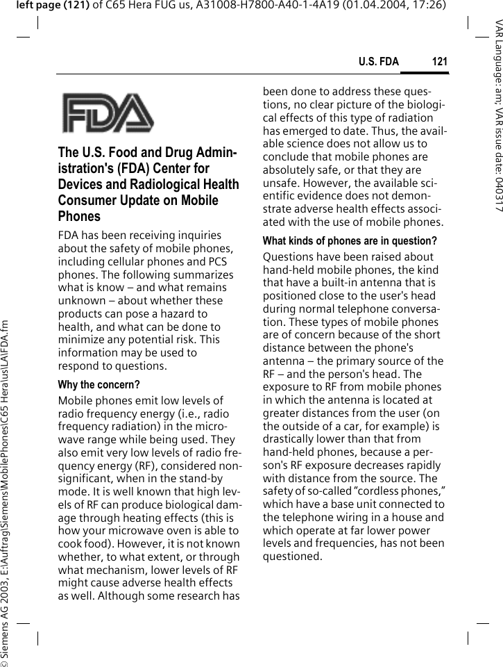 &copy; Siemens AG 2003, E:\Auftrag\Siemens\MobilePhones\C65 Hera\us\LA\FDA.fm121U.S. FDAVAR Language: am; VAR issue date: 040317left page (121) of C65 Hera FUG us, A31008-H7800-A40-1-4A19 (01.04.2004, 17:26)U.S. FDAThe U.S. Food and Drug Admin-istration's (FDA) Center for Devices and Radiological Health Consumer Update on Mobile PhonesFDA has been receiving inquiries about the safety of mobile phones, including cellular phones and PCS phones. The following summarizes what is know &ndash; and what remains unknown &ndash; about whether these products can pose a hazard to health, and what can be done to minimize any potential risk. This information may be used to respond to questions.Why the concern?Mobile phones emit low levels of radio frequency energy (i.e., radio frequency radiation) in the micro-wave range while being used. They also emit very low levels of radio fre-quency energy (RF), considered non-significant, when in the stand-by mode. It is well known that high lev-els of RF can produce biological dam-age through heating effects (this is how your microwave oven is able to cook food). However, it is not known whether, to what extent, or through what mechanism, lower levels of RF might cause adverse health effects as well. Although some research has been done to address these ques-tions, no clear picture of the biologi-cal effects of this type of radiation has emerged to date. Thus, the avail-able science does not allow us to conclude that mobile phones are absolutely safe, or that they are unsafe. However, the available sci-entific evidence does not demon-strate adverse health effects associ-ated with the use of mobile phones.What kinds of phones are in question?Questions have been raised about hand-held mobile phones, the kind that have a built-in antenna that is positioned close to the user's head during normal telephone conversa-tion. These types of mobile phones are of concern because of the short distance between the phone's antenna &ndash; the primary source of the RF &ndash; and the person's head. The exposure to RF from mobile phones in which the antenna is located at greater distances from the user (on the outside of a car, for example) is drastically lower than that from hand-held phones, because a per-son's RF exposure decreases rapidly with distance from the source. The safety of so-called &ldquo;cordless phones,&rdquo; which have a base unit connected to the telephone wiring in a house and which operate at far lower power levels and frequencies, has not been questioned.