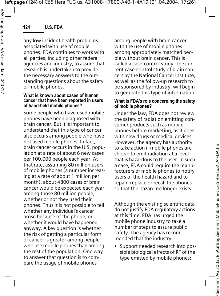 &copy; Siemens AG 2003, E:\Auftrag\Siemens\MobilePhones\C65 Hera\us\LA\FDA.fmU.S. FDA124VAR Language: am; VAR issue date: 040317left page (124) of C65 Hera FUG us, A31008-H7800-A40-1-4A19 (01.04.2004, 17:26)any low incident health problems associated with use of mobile phones. FDA continues to work with all parties, including other federal agencies and industry, to assure that research is undertaken to provide the necessary answers to the out-standing questions about the safety of mobile phones.What is known about cases of human cancer that have been reported in users of hand-held mobile phones?Some people who have used mobile phones have been diagnosed with brain cancer. But it is important to understand that this type of cancer also occurs among people who have not used mobile phones. In fact, brain cancer occurs in the U.S. popu-lation at a rate of about 6 new cases per 100,000 people each year. At that rate, assuming 80 million users of mobile phones (a number increas-ing at a rate of about 1 million per month), about 4800 cases of brain cancer would be expected each year among those 80 million people, whether or not they used their phones. Thus it is not possible to tell whether any individual's cancer arose because of the phone, or whether it would have happened anyway. A key question is whether the risk of getting a particular form of cancer is greater among people who use mobile phones than among the rest of the population. One way to answer that question is to com-pare the usage of mobile phones among people with brain cancer with the use of mobile phones among appropriately matched peo-ple without brain cancer. This is called a case-control study. The cur-rent case-control study of brain can-cers by the National Cancer Institute, as well as the follow-up research to be sponsored by industry, will begin to generate this type of information.What is FDA's role concerning the safety of mobile phones?Under the law, FDA does not review the safety of radiation emitting con-sumer products such as mobile phones before marketing, as it does with new drugs or medical devices. However, the agency has authority to take action if mobile phones are shown to emit radiation at a level that is hazardous to the user. In such a case, FDA could require the manu-facturers of mobile phones to notify users of the health hazard and to repair, replace or recall the phones so that the hazard no longer exists. Although the existing scientific data do not justify FDA regulatory actions at this time, FDA has urged the mobile phone industry to take a number of steps to assure public safety. The agency has recom-mended that the industry:&bull; Support needed research into pos-sible biological effects of RF of the type emitted by mobile phones;