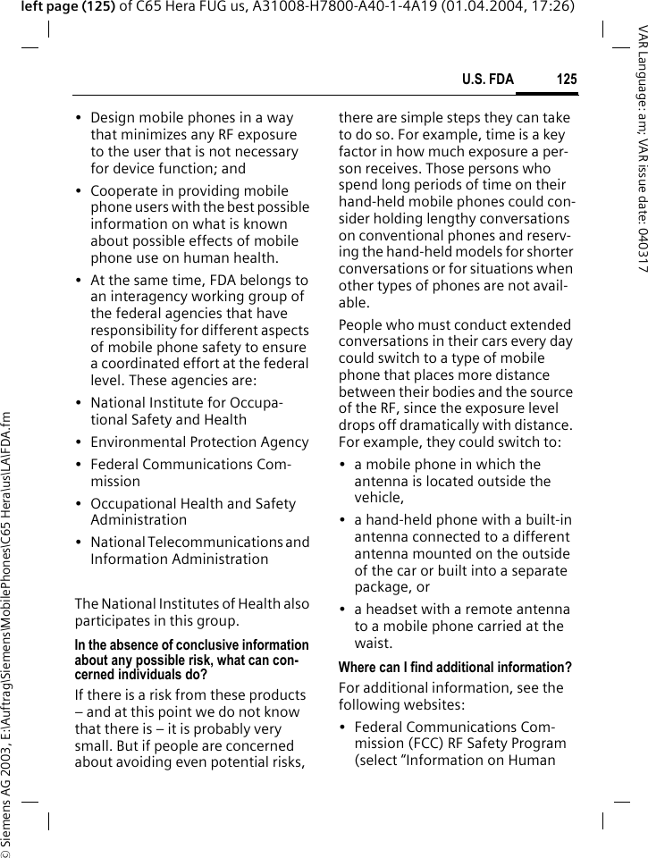 &copy; Siemens AG 2003, E:\Auftrag\Siemens\MobilePhones\C65 Hera\us\LA\FDA.fm125U.S. FDAVAR Language: am; VAR issue date: 040317left page (125) of C65 Hera FUG us, A31008-H7800-A40-1-4A19 (01.04.2004, 17:26)&bull; Design mobile phones in a way that minimizes any RF exposure to the user that is not necessary for device function; and&bull; Cooperate in providing mobile phone users with the best possible information on what is known about possible effects of mobile phone use on human health.&bull; At the same time, FDA belongs to an interagency working group of the federal agencies that have responsibility for different aspects of mobile phone safety to ensure a coordinated effort at the federal level. These agencies are:&bull; National Institute for Occupa-tional Safety and Health&bull; Environmental Protection Agency&bull; Federal Communications Com-mission&bull; Occupational Health and Safety Administration&bull; National Telecommunications and Information AdministrationThe National Institutes of Health also participates in this group.In the absence of conclusive information about any possible risk, what can con-cerned individuals do?If there is a risk from these products &ndash; and at this point we do not know that there is &ndash; it is probably very small. But if people are concerned about avoiding even potential risks, there are simple steps they can take to do so. For example, time is a key factor in how much exposure a per-son receives. Those persons who spend long periods of time on their hand-held mobile phones could con-sider holding lengthy conversations on conventional phones and reserv-ing the hand-held models for shorter conversations or for situations when other types of phones are not avail-able.People who must conduct extended conversations in their cars every day could switch to a type of mobile phone that places more distance between their bodies and the source of the RF, since the exposure level drops off dramatically with distance. For example, they could switch to:&bull; a mobile phone in which the antenna is located outside the vehicle,&bull; a hand-held phone with a built-in antenna connected to a different antenna mounted on the outside of the car or built into a separate package, or&bull; a headset with a remote antenna to a mobile phone carried at the waist.Where can I find additional information?For additional information, see the following websites:&bull; Federal Communications Com-mission (FCC) RF Safety Program (select &ldquo;Information on Human 