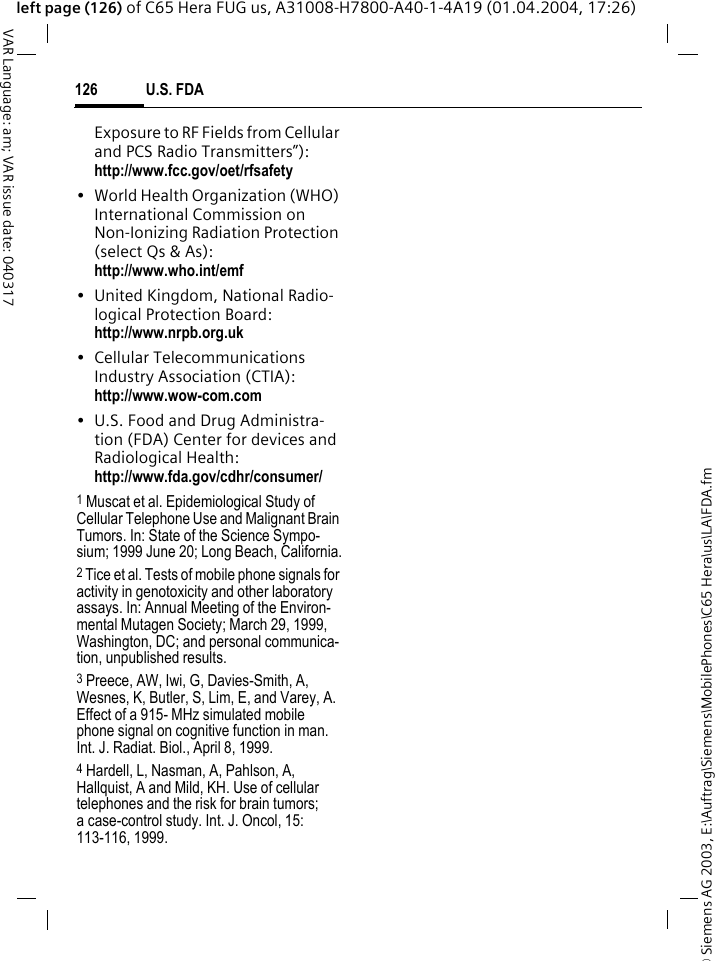 &copy; Siemens AG 2003, E:\Auftrag\Siemens\MobilePhones\C65 Hera\us\LA\FDA.fmU.S. FDA126VAR Language: am; VAR issue date: 040317left page (126) of C65 Hera FUG us, A31008-H7800-A40-1-4A19 (01.04.2004, 17:26)Exposure to RF Fields from Cellular and PCS Radio Transmitters&rdquo;): http://www.fcc.gov/oet/rfsafety&bull; World Health Organization (WHO) International Commission on Non-Ionizing Radiation Protection (select Qs &amp; As): http://www.who.int/emf&bull; United Kingdom, National Radio-logical Protection Board: http://www.nrpb.org.uk&bull; Cellular Telecommunications Industry Association (CTIA): http://www.wow-com.com&bull; U.S. Food and Drug Administra-tion (FDA) Center for devices and Radiological Health: http://www.fda.gov/cdhr/consumer/1 Muscat et al. Epidemiological Study of Cellular Telephone Use and Malignant Brain Tumors. In: State of the Science Sympo-sium; 1999 June 20; Long Beach, California.2 Tice et al. Tests of mobile phone signals for activity in genotoxicity and other laboratory assays. In: Annual Meeting of the Environ-mental Mutagen Society; March 29, 1999, Washington, DC; and personal communica-tion, unpublished results.3 Preece, AW, Iwi, G, Davies-Smith, A, Wesnes, K, Butler, S, Lim, E, and Varey, A. Effect of a 915- MHz simulated mobile phone signal on cognitive function in man. Int. J. Radiat. Biol., April 8, 1999.4 Hardell, L, Nasman, A, Pahlson, A, Hallquist, A and Mild, KH. Use of cellular telephones and the risk for brain tumors; a case-control study. Int. J. Oncol, 15: 113-116, 1999.