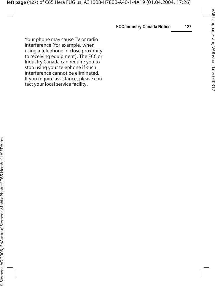 &copy; Siemens AG 2003, E:\Auftrag\Siemens\MobilePhones\C65 Hera\us\LA\FDA.fm127FCC/Industry Canada NoticeVAR Language: am; VAR issue date: 040317left page (127) of C65 Hera FUG us, A31008-H7800-A40-1-4A19 (01.04.2004, 17:26)FCC/Industry Canada NoticeYour phone may cause TV or radio interference (for example, when using a telephone in close proximity to receiving equipment). The FCC or Industry Canada can require you to stop using your telephone if such interference cannot be eliminated. If you require assistance, please con-tact your local service facility.
