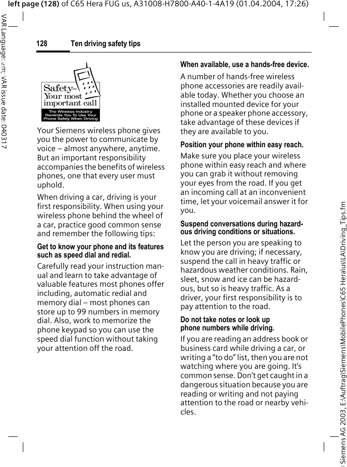 &copy; Siemens AG 2003, E:\Auftrag\Siemens\MobilePhones\C65 Hera\us\LA\Driving_Tips.fmTen driving safety tips128VAR Language: am; VAR issue date: 040317left page (128) of C65 Hera FUG us, A31008-H7800-A40-1-4A19 (01.04.2004, 17:26)Ten driving safety tipsYour Siemens wireless phone gives you the power to communicate by voice &ndash; almost anywhere, anytime. But an important responsibility accompanies the benefits of wireless phones, one that every user must uphold.When driving a car, driving is your first responsibility. When using your wireless phone behind the wheel of a car, practice good common sense and remember the following tips:Get to know your phone and its features such as speed dial and redial.Carefully read your instruction man-ual and learn to take advantage of valuable features most phones offer including, automatic redial and memory dial &ndash; most phones can store up to 99 numbers in memory dial. Also, work to memorize the phone keypad so you can use the speed dial function without taking your attention off the road.When available, use a hands-free device.A number of hands-free wireless phone accessories are readily avail-able today. Whether you choose an installed mounted device for your phone or a speaker phone accessory, take advantage of these devices if they are available to you.Position your phone within easy reach.Make sure you place your wireless phone within easy reach and where you can grab it without removing your eyes from the road. If you get an incoming call at an inconvenient time, let your voicemail answer it for you.Suspend conversations during hazard-ous driving conditions or situations.Let the person you are speaking to know you are driving; if necessary, suspend the call in heavy traffic or hazardous weather conditions. Rain, sleet, snow and ice can be hazard-ous, but so is heavy traffic. As a driver, your first responsibility is to pay attention to the road.Do not take notes or look up phone numbers while driving.If you are reading an address book or business card while driving a car, or writing a &ldquo;to do&rdquo; list, then you are not watching where you are going. It&rsquo;s common sense. Don&rsquo;t get caught in a dangerous situation because you are reading or writing and not paying attention to the road or nearby vehi-cles.