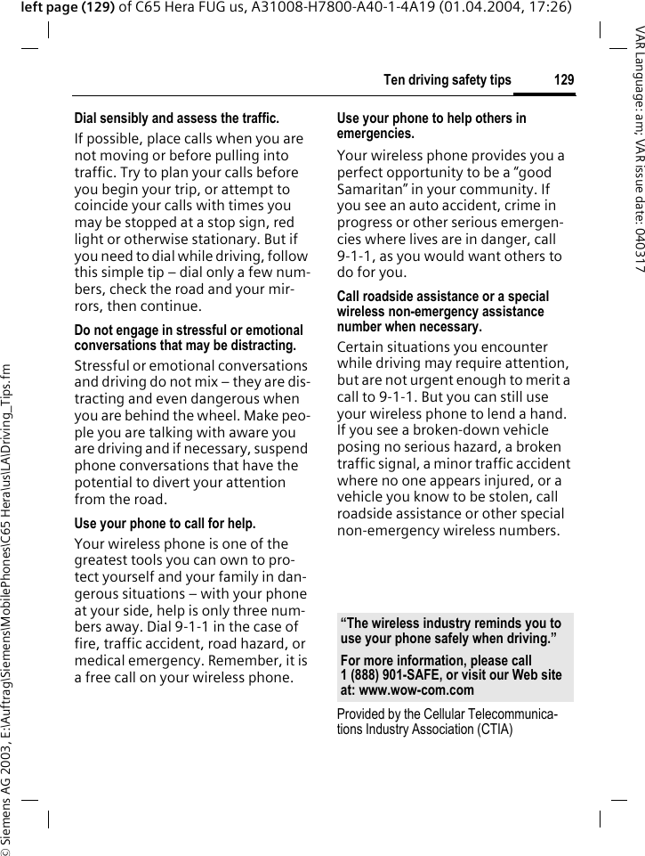 &copy; Siemens AG 2003, E:\Auftrag\Siemens\MobilePhones\C65 Hera\us\LA\Driving_Tips.fm129Ten driving safety tipsVAR Language: am; VAR issue date: 040317left page (129) of C65 Hera FUG us, A31008-H7800-A40-1-4A19 (01.04.2004, 17:26)Dial sensibly and assess the traffic.If possible, place calls when you are not moving or before pulling into traffic. Try to plan your calls before you begin your trip, or attempt to coincide your calls with times you may be stopped at a stop sign, red light or otherwise stationary. But if you need to dial while driving, follow this simple tip &ndash; dial only a few num-bers, check the road and your mir-rors, then continue.Do not engage in stressful or emotional conversations that may be distracting.Stressful or emotional conversations and driving do not mix &ndash; they are dis-tracting and even dangerous when you are behind the wheel. Make peo-ple you are talking with aware you are driving and if necessary, suspend phone conversations that have the potential to divert your attention from the road.Use your phone to call for help.Your wireless phone is one of the greatest tools you can own to pro-tect yourself and your family in dan-gerous situations &ndash; with your phone at your side, help is only three num-bers away. Dial 9-1-1 in the case of fire, traffic accident, road hazard, or medical emergency. Remember, it is a free call on your wireless phone.Use your phone to help others in emergencies.Your wireless phone provides you a perfect opportunity to be a &ldquo;good Samaritan&rdquo; in your community. If you see an auto accident, crime in progress or other serious emergen-cies where lives are in danger, call 9-1-1, as you would want others to do for you.Call roadside assistance or a special wireless non-emergency assistance number when necessary.Certain situations you encounter while driving may require attention, but are not urgent enough to merit a call to 9-1-1. But you can still use your wireless phone to lend a hand. If you see a broken-down vehicle posing no serious hazard, a broken traffic signal, a minor traffic accident where no one appears injured, or a vehicle you know to be stolen, call roadside assistance or other special non-emergency wireless numbers.Provided by the Cellular Telecommunica-tions Industry Association (CTIA)&ldquo;The wireless industry reminds you to use your phone safely when driving.&rdquo;For more information, please call 1 (888) 901-SAFE, or visit our Web site at: www.wow-com.com