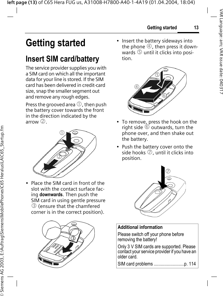 &copy; Siemens AG 2003, E:\Auftrag\Siemens\MobilePhones\C65 Hera\us\LA\C65_Startup.fm13Getting startedVAR Language: am; VAR issue date: 040317left page (13) of C65 Hera FUG us, A31008-H7800-A40-1-4A19 (01.04.2004, 18:04)Getting startedInsert SIM card/batteryThe service provider supplies you with a SIM card on which all the important data for your line is stored. If the SIM card has been delivered in credit-card size, snap the smaller segment out and remove any rough edges.Press the grooved area 1, then push the battery cover towards the front in the direction indicated by the arrow 2.&bull; Place the SIM card in front of the slot with the contact surface fac-ing downwards. Then push the SIM card in using gentle pressure 3 (ensure that the chamfered corner is in the correct position).&bull; Insert the battery sideways into the phone 4, then press it down-wards 5 until it clicks into posi-tion. &bull; To remove, press the hook on the right side 6 outwards, turn the phone over, and then shake out the battery.&bull; Push the battery cover onto the side hooks 7, until it clicks into position.123Additional informationPlease switch off your phone before removing the battery!Only 3 V SIM cards are supported. Please contact your service provider if you have an older card.SIM card problems ..........................p. 1144567