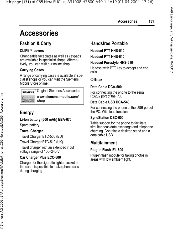 &copy; Siemens AG 2003, E:\Auftrag\Siemens\MobilePhones\C65 Hera\us\LA\C65_Accessory.fm131AccessoriesVAR Language: am; VAR issue date: 040317left page (131) of C65 Hera FUG us, A31008-H7800-A40-1-4A19 (01.04.2004, 17:26)AccessoriesFashion &amp; CarryCLIPit&trade; coversChangeable faceplates as well as keypads are available in specialist shops. Alterna-tively, you can visit our online shop.Carrying CasesA range of carrying cases is available at spe-cialist shops or you can visit the Siemens Mobile Store online:EnergyLi-Ion battery (600 mAh) EBA-670Spare batteryTravel ChargerTravel Charger ETC-500 (EU)Travel Charger ETC-510 (UK)Travel charger with an extended input voltage range of 100&ndash;240 V.Car Charger Plus ECC-600Charger for the cigarette lighter socket in the car. It is possible to make phone calls during charging.Handsfree PortableHeadset PTT HHS-510Headset PTT HHS-610Headset Purestyle HHS-610Headset with PTT key to accept and end callsOfficeData Cable DCA-500For connecting the phone to the serial RS232 port of the PC.Data Cable USB DCA-540For connecting the phone to the USB port of the PC. With load function.SyncStation DSC-600Table support for the phone to facilitate simultaneous data exchange and telephone charging. Contains a desktop stand and a data cable USB.MultitainmentPlug-in Flash IFL-600Plug-in flash module for taking photos in areas with low ambient light.Original Siemens Accessorieswww.siemens-mobile.com/shop