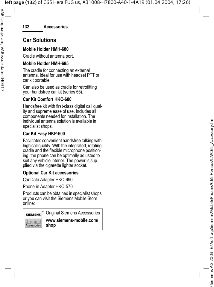 &copy; Siemens AG 2003, E:\Auftrag\Siemens\MobilePhones\C65 Hera\us\LA\C65_Accessory.fmAccessories132VAR Language: am; VAR issue date: 040317left page (132) of C65 Hera FUG us, A31008-H7800-A40-1-4A19 (01.04.2004, 17:26)Car Solutions Mobile Holder HMH-680Cradle without antenna port.Mobile Holder HMH-685The cradle for connecting an external antenna. Ideal for use with headset PTT or car kit portable.Can also be used as cradle for retrofitting your handsfree car kit (series 55).Car Kit Comfort HKC-680Handsfree kit with first-class digital call qual-ity and supreme ease of use. Includes all components needed for installation. The individual antenna solution is available in specialist shops.Car Kit Easy HKP-600Facilitates convenient handsfree talking with high call quality. With the integrated, rotating cradle and the flexible microphone position-ing, the phone can be optimally adjusted to suit any vehicle interior. The power is sup-plied via the cigarette lighter socket.Optional Car Kit accessoriesCar Data Adapter HKO-690Phone-in Adapter HKO-570Products can be obtained in specialist shops or you can visit the Siemens Mobile Store online: Original Siemens Accessorieswww.siemens-mobile.com/shop