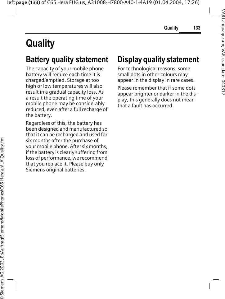 &copy; Siemens AG 2003, E:\Auftrag\Siemens\MobilePhones\C65 Hera\us\LA\Quality.fm133QualityVAR Language: am; VAR issue date: 040317left page (133) of C65 Hera FUG us, A31008-H7800-A40-1-4A19 (01.04.2004, 17:26)QualityBattery quality statementThe capacity of your mobile phone battery will reduce each time it is charged/emptied. Storage at too high or low temperatures will also result in a gradual capacity loss. As a result the operating time of your mobile phone may be considerably reduced, even after a full recharge of the battery.Regardless of this, the battery has been designed and manufactured so that it can be recharged and used for six months after the purchase of your mobile phone. After six months, if the battery is clearly suffering from loss of performance, we recommend that you replace it. Please buy only Siemens original batteries.Display quality statement For technological reasons, some small dots in other colours may appear in the display in rare cases. Please remember that if some dots appear brighter or darker in the dis-play, this generally does not mean that a fault has occurred.