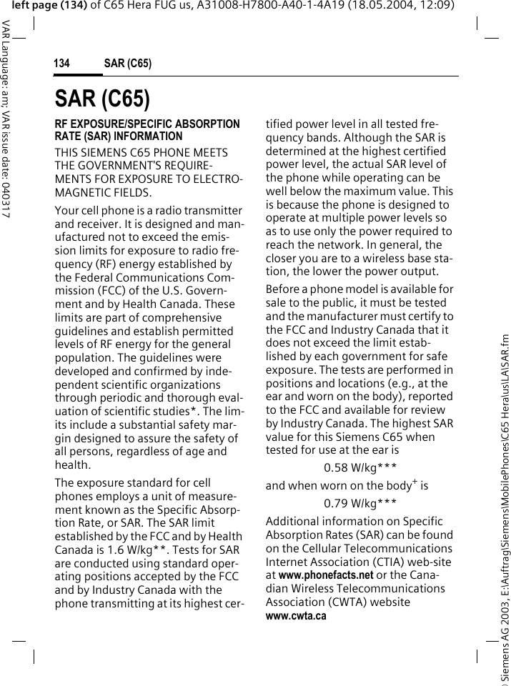 &copy; Siemens AG 2003, E:\Auftrag\Siemens\MobilePhones\C65 Hera\us\LA\SAR.fmSAR (C65)134VAR Language: am; VAR issue date: 040317left page (134) of C65 Hera FUG us, A31008-H7800-A40-1-4A19 (18.05.2004, 12:09)SAR (C65)RF EXPOSURE/SPECIFIC ABSORPTION RATE (SAR) INFORMATIONTHIS SIEMENS C65 PHONE MEETS THE GOVERNMENT'S REQUIRE-MENTS FOR EXPOSURE TO ELECTRO-MAGNETIC FIELDS.Your cell phone is a radio transmitter and receiver. It is designed and man-ufactured not to exceed the emis-sion limits for exposure to radio fre-quency (RF) energy established by the Federal Communications Com-mission (FCC) of the U.S. Govern-ment and by Health Canada. These limits are part of comprehensive guidelines and establish permitted levels of RF energy for the general population. The guidelines were developed and confirmed by inde-pendent scientific organizations through periodic and thorough eval-uation of scientific studies*. The lim-its include a substantial safety mar-gin designed to assure the safety of all persons, regardless of age and health.The exposure standard for cell phones employs a unit of measure-ment known as the Specific Absorp-tion Rate, or SAR. The SAR limit established by the FCC and by Health Canada is 1.6 W/kg**. Tests for SAR are conducted using standard oper-ating positions accepted by the FCC and by Industry Canada with the phone transmitting at its highest cer-tified power level in all tested fre-quency bands. Although the SAR is determined at the highest certified power level, the actual SAR level of the phone while operating can be well below the maximum value. This is because the phone is designed to operate at multiple power levels so as to use only the power required to reach the network. In general, the closer you are to a wireless base sta-tion, the lower the power output. Before a phone model is available for sale to the public, it must be tested and the manufacturer must certify to the FCC and Industry Canada that it does not exceed the limit estab-lished by each government for safe exposure. The tests are performed in positions and locations (e.g., at the ear and worn on the body), reported to the FCC and available for review by Industry Canada. The highest SAR value for this Siemens C65 when tested for use at the ear is0.58 W/kg***and when worn on the body+ is0.79 W/kg***Additional information on Specific Absorption Rates (SAR) can be found on the Cellular Telecommunications Internet Association (CTIA) web-site at www.phonefacts.net or the Cana-dian Wireless Telecommunications Association (CWTA) website www.cwta.ca