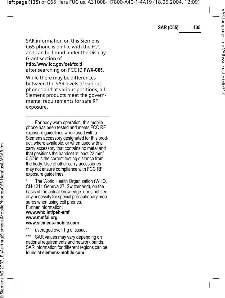 &copy; Siemens AG 2003, E:\Auftrag\Siemens\MobilePhones\C65 Hera\us\LA\SAR.fm135SAR (C65)VAR Language: am; VAR issue date: 040317left page (135) of C65 Hera FUG us, A31008-H7800-A40-1-4A19 (18.05.2004, 12:09)SAR information on this Siemens C65 phone is on file with the FCC and can be found under the Display Grant section of http://www.fcc.gov/oet/fccid after searching on FCC ID PWX-C65.While there may be differences between the SAR levels of various phones and at various positions, all Siemens products meet the govern-mental requirements for safe RF exposure. +  For body worn operation, this mobile phone has been tested and meets FCC RF exposure guidelines when used with a Siemens accessory designated for this prod-uct, where available, or when used with a carry accessory that contains no metal and that positions the handset at least 22 mm/0.87 in is the correct testing distance from the body. Use of other carry accessories may not ensure compliance with FCC RF exposure guidelines.* The World Health Organization (WHO, CH-1211 Geneva 27, Switzerland), on the basis of the actual knowledge, does not see any necessity for special precautionary mea-sures when using cell phones.Further information: www.who.int/peh-emfwww.mmfai.orgwww.siemens-mobile.com** averaged over 1 g of tissue.*** SAR values may vary depending on national requirements and network bands. SAR information for different regions can be found at siemens-mobile.com