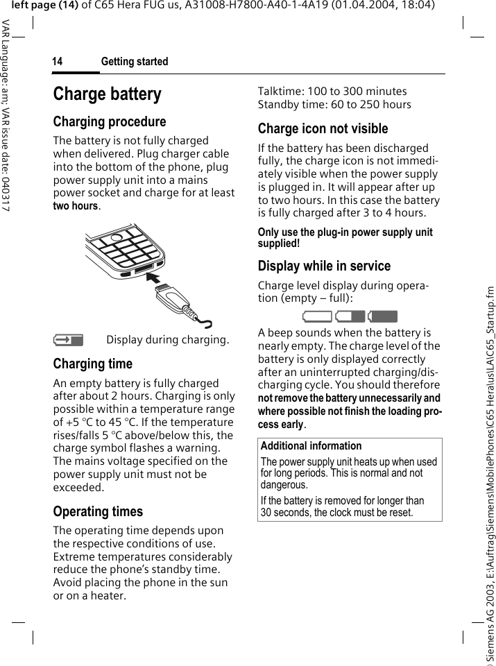 &copy; Siemens AG 2003, E:\Auftrag\Siemens\MobilePhones\C65 Hera\us\LA\C65_Startup.fmGetting started14VAR Language: am; VAR issue date: 040317left page (14) of C65 Hera FUG us, A31008-H7800-A40-1-4A19 (01.04.2004, 18:04)Charge batteryCharging procedureThe battery is not fully charged when delivered. Plug charger cable into the bottom of the phone, plug power supply unit into a mains power socket and charge for at least two hours. YDisplay during charging.Charging timeAn empty battery is fully charged after about 2 hours. Charging is only possible within a temperature range of +5 &deg;C to 45 &deg;C. If the temperature rises/falls 5 &deg;C above/below this, the charge symbol flashes a warning. The mains voltage specified on the power supply unit must not be exceeded. Operating timesThe operating time depends upon the respective conditions of use. Extreme temperatures considerably reduce the phone&rsquo;s standby time. Avoid placing the phone in the sun or on a heater.Talktime: 100 to 300 minutesStandby time: 60 to 250 hoursCharge icon not visibleIf the battery has been discharged fully, the charge icon is not immedi-ately visible when the power supply is plugged in. It will appear after up to two hours. In this case the battery is fully charged after 3 to 4 hours.Only use the plug-in power supply unit supplied!Display while in serviceCharge level display during opera-tion (empty &ndash; full):V W X A beep sounds when the battery is nearly empty. The charge level of the battery is only displayed correctly after an uninterrupted charging/dis-charging cycle. You should therefore not remove the battery unnecessarily and where possible not finish the loading pro-cess early. Additional informationThe power supply unit heats up when used for long periods. This is normal and not dangerous.If the battery is removed for longer than 30 seconds, the clock must be reset. 