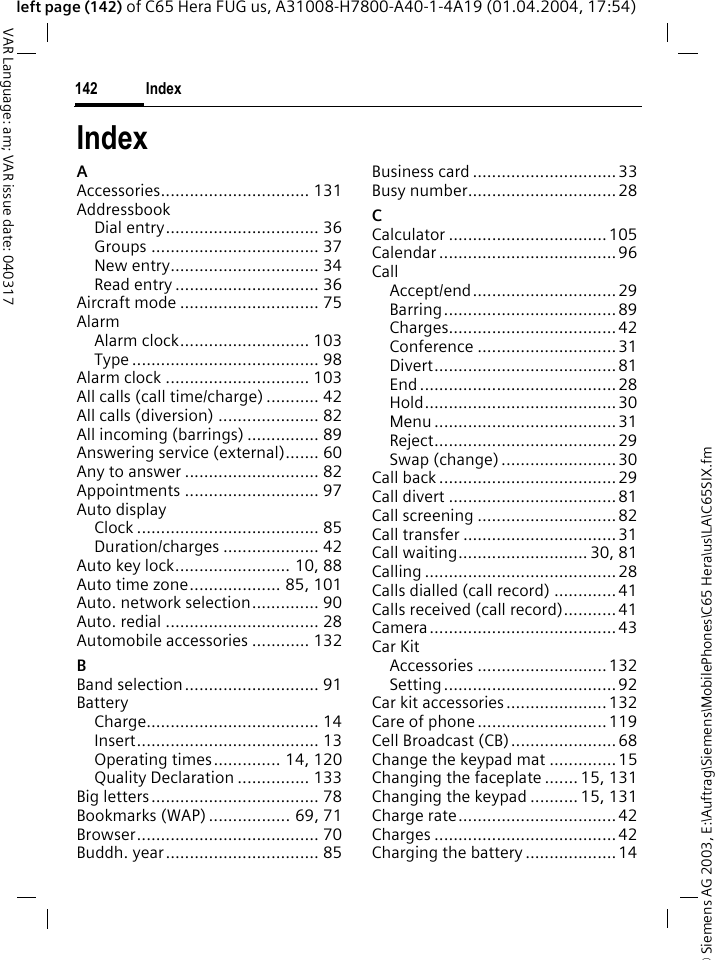 &copy; Siemens AG 2003, E:\Auftrag\Siemens\MobilePhones\C65 Hera\us\LA\C65SIX.fmIndex142VAR Language: am; VAR issue date: 040317left page (142) of C65 Hera FUG us, A31008-H7800-A40-1-4A19 (01.04.2004, 17:54)IndexAAccessories............................... 131AddressbookDial entry................................ 36Groups ................................... 37New entry............................... 34Read entry .............................. 36Aircraft mode ............................. 75AlarmAlarm clock........................... 103Type ....................................... 98Alarm clock .............................. 103All calls (call time/charge) ........... 42All calls (diversion) ..................... 82All incoming (barrings) ............... 89Answering service (external)....... 60Any to answer ............................ 82Appointments ............................ 97Auto displayClock ...................................... 85Duration/charges .................... 42Auto key lock........................ 10, 88Auto time zone................... 85, 101Auto. network selection.............. 90Auto. redial ................................ 28Automobile accessories ............ 132BBand selection............................ 91BatteryCharge.................................... 14Insert...................................... 13Operating times.............. 14, 120Quality Declaration ............... 133Big letters................................... 78Bookmarks (WAP) ................. 69, 71Browser...................................... 70Buddh. year................................ 85Business card ..............................33Busy number...............................28CCalculator .................................105Calendar ..................................... 96CallAccept/end.............................. 29Barring....................................89Charges...................................42Conference .............................31Divert......................................81End .........................................28Hold........................................30Menu ......................................31Reject......................................29Swap (change)........................ 30Call back .....................................29Call divert ...................................81Call screening .............................82Call transfer ................................31Call waiting........................... 30, 81Calling ........................................28Calls dialled (call record) .............41Calls received (call record)...........41Camera.......................................43Car KitAccessories ...........................132Setting....................................92Car kit accessories.....................132Care of phone...........................119Cell Broadcast (CB)......................68Change the keypad mat ..............15Changing the faceplate ....... 15, 131Changing the keypad .......... 15, 131Charge rate.................................42Charges ......................................42Charging the battery ...................14