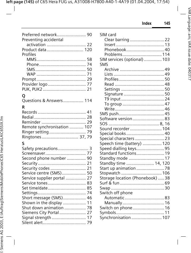 &copy; Siemens AG 2003, E:\Auftrag\Siemens\MobilePhones\C65 Hera\us\LA\C65SIX.fm145IndexVAR Language: am; VAR issue date: 040317left page (145) of C65 Hera FUG us, A31008-H7800-A40-1-4A19 (01.04.2004, 17:54)Preferred network....................... 90Preventing accidentalactivation ............................... 22Product data............................. 120ProfilesMMS....................................... 58Phone..................................... 74SMS........................................ 50WAP ....................................... 71Prompt....................................... 29Provider logo.............................. 77PUK, PUK2 .................................. 21QQuestions &amp; Answers................ 114RRecords ...................................... 41Redial......................................... 28Reminder ................................... 29Remote synchronisation ........... 107Ringer setting............................. 79Ringtones............................. 37, 79SSafety precautions........................ 3Screensaver................................ 77Second phone number ............... 90Security...................................... 21Security codes ............................ 21Service centre (SMS)................... 50Service supplier portal ................ 27Service tones.............................. 83Set time/date.............................. 85Settings...................................... 74Short message (SMS).................. 46Shown in the display .................. 11Shut down animation ................. 78Siemens City Portal..................... 27Signal strength ........................... 17Silent alert.................................. 79SIM cardClear barring ........................... 22Insert ......................................13Phonebook..............................40Problems...............................114SIM services (optional) ..............103SMSArchive ...................................49Lists ........................................49Profiles....................................50Read .......................................48Settings ..................................50Signature ................................50T9 input ..................................24To group .................................47Write.......................................46SMS push....................................45Software version......................... 83SOS ........................................ 8, 16Sound recorder .........................104Special books..............................40Special characters .......................23Speech time (battery) ............... 120Speed dialling keys......................95Standard functions......................19Standby mode ............................ 17Standby time ...................... 14, 120Start up animation ......................78Stopwatch ................................106Storage location (Phonebook) .....38Surf &amp; fun ...................................69Swap ..........................................30Switch off phoneAutomatic ...............................83Manually.................................16Switch on phone.........................16Symbols......................................11Synchronisation ........................107