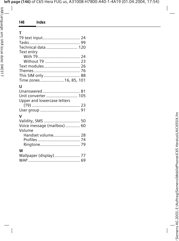 &copy; Siemens AG 2003, E:\Auftrag\Siemens\MobilePhones\C65 Hera\us\LA\C65SIX.fmIndex146VAR Language: am; VAR issue date: 040317left page (146) of C65 Hera FUG us, A31008-H7800-A40-1-4A19 (01.04.2004, 17:54)TT9 text input............................... 24Tasks.......................................... 99Technical data .......................... 120Text entryWith T9................................... 24Without T9 ............................. 23Text modules.............................. 26Themes ...................................... 76This SIM only.............................. 88Time zones....................16, 85, 101UUnanswered............................... 81Unit converter .......................... 105Upper and lowercase letters(T9) ........................................ 23User group ................................. 91VValidity, SMS .............................. 50Voice message (mailbox) ............ 60VolumeHandset volume...................... 28Profiles ................................... 74Ringtone................................. 79WWallpaper (display)..................... 77WAP ........................................... 69