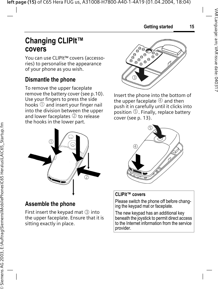 &copy; Siemens AG 2003, E:\Auftrag\Siemens\MobilePhones\C65 Hera\us\LA\C65_Startup.fm15Getting startedVAR Language: am; VAR issue date: 040317left page (15) of C65 Hera FUG us, A31008-H7800-A40-1-4A19 (01.04.2004, 18:04)Changing CLIPIt&trade; coversYou can use CLIPIt&trade; covers (accesso-ries) to personalise the appearance of your phone as you wish.Dismantle the phoneTo remove the upper faceplate remove the battery cover (see p.10). Use your fingers to press the side hooks 1 and insert your finger nail into the division between the upper and lower faceplates 2 to release the hooks in the lower part.Assemble the phoneFirst insert the keypad mat 3 into the upper faceplate. Ensure that it is sitting exactly in place. Insert the phone into the bottom of the upper faceplate 4 and then push it in carefully until it clicks into position 5. Finally, replace battery cover (see p. 13).12CLIPit&trade; coversPlease switch the phone off before chang-ing the keypad mat or faceplate. The new keypad has an additional key beneath the joystick to permit direct access to the Internet information from the service provider.345