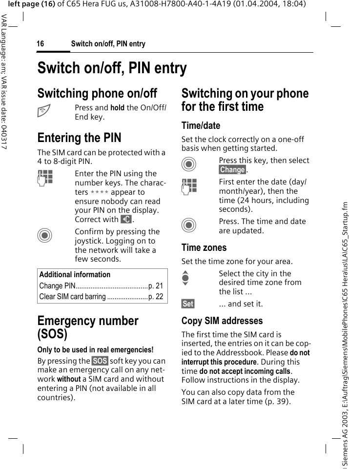 &copy; Siemens AG 2003, E:\Auftrag\Siemens\MobilePhones\C65 Hera\us\LA\C65_Startup.fmSwitch on/off, PIN entry16VAR Language: am; VAR issue date: 040317left page (16) of C65 Hera FUG us, A31008-H7800-A40-1-4A19 (01.04.2004, 18:04)Switch on/off, PIN entrySwitching phone on/offBPress and hold the On/Off/End key.Entering the PINThe SIM card can be protected with a 4to 8-digit PIN.JEnter the PIN using the number keys. The charac-ters **** appear to ensure nobody can read your PIN on the display. Correct with ]. CConfirm by pressing the joystick. Logging on to the network will take a few seconds.Emergency number (SOS)Only to be used in real emergencies!By pressing the &sect;SOS&sect; soft key you can make an emergency call on any net-work without a SIM card and without entering a PIN (not available in all countries).Switching on your phone for the first timeTime/dateSet the clock correctly on a one-off basis when getting started.CPress this key, then select &sect;Change&sect;.JFirst enter the date (day/month/year), then the time (24 hours, including seconds).CPress. The time and date are updated.Time zonesSet the time zone for your area.ISelect the city in the desired time zone from the list ...&sect;Set&sect; ... and set it.Copy SIM addressesThe first time the SIM card is inserted, the entries on it can be cop-ied to the Addressbook. Please do not interrupt this procedure. During this time do not accept incoming calls. Follow instructions in the display.You can also copy data from the SIM card at a later time (p. 39).Additional informationChange PIN.......................................p. 21Clear SIM card barring ......................p. 22