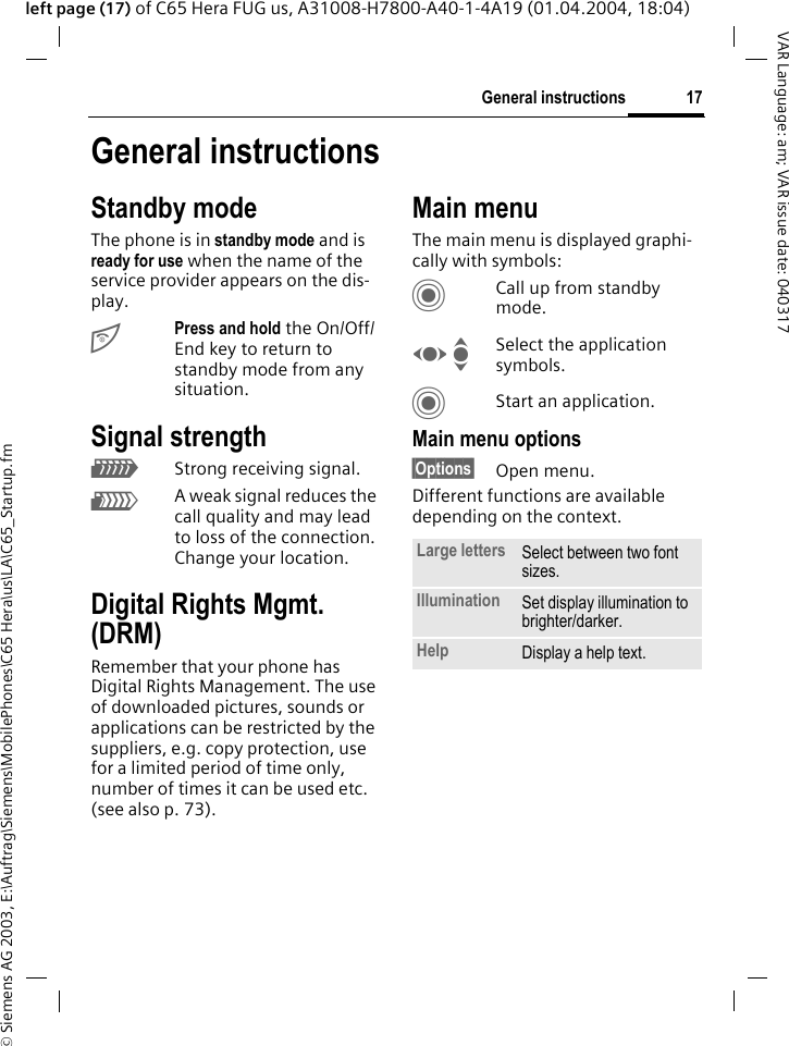 &copy; Siemens AG 2003, E:\Auftrag\Siemens\MobilePhones\C65 Hera\us\LA\C65_Startup.fm17General instructionsVAR Language: am; VAR issue date: 040317left page (17) of C65 Hera FUG us, A31008-H7800-A40-1-4A19 (01.04.2004, 18:04)General instructionsStandby mode The phone is in standby mode and is ready for use when the name of the service provider appears on the dis-play.BPress and hold the On/Off/End key to return to standby mode from any situation.Signal strengthZStrong receiving signal.[A weak signal reduces the call quality and may lead to loss of the connection. Change your location.Digital Rights Mgmt. (DRM)Remember that your phone has Digital Rights Management. The use of downloaded pictures, sounds or applications can be restricted by the suppliers, e.g. copy protection, use for a limited period of time only, number of times it can be used etc. (see also p. 73).Main menuThe main menu is displayed graphi-cally with symbols:CCall up from standby mode.F ISelect the application symbols.CStart an application.Main menu options&sect;Options&sect; Open menu.Different functions are available depending on the context.Large letters Select between two font sizes.Illumination Set display illumination to brighter/darker.Help Display a help text. 