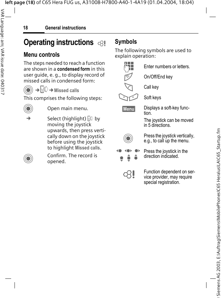 &copy; Siemens AG 2003, E:\Auftrag\Siemens\MobilePhones\C65 Hera\us\LA\C65_Startup.fmGeneral instructions18VAR Language: am; VAR issue date: 040317left page (18) of C65 Hera FUG us, A31008-H7800-A40-1-4A19 (01.04.2004, 18:04)Operating instructions bMenu controlsThe steps needed to reach a function are shown in a condensed form in this user guide, e. g., to display record of missed calls in condensed form:C&cent;P&cent;Missed callsThis comprises the following steps:COpen main menu. &cent; Select (highlight) P by moving the joystick upwards, then press verti-cally down on the joystick before using the joystick to highlight Missed calls. CConfirm. The record is opened.SymbolsThe following symbols are used to explain operation:J Enter numbers or letters.B On/Off/End keyA Call key<> Soft keys&sect;Menu&sect; Displays a soft-key func-tion.The joystick can be moved in 5 directions.C Press the joystick vertically, e.g., to call up the menu.D F E H I G Press the joystick in the direction indicated.= Function dependent on ser-vice provider, may require special registration.