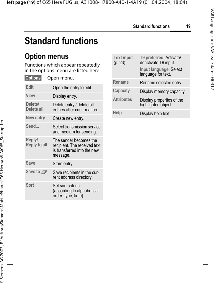 &copy; Siemens AG 2003, E:\Auftrag\Siemens\MobilePhones\C65 Hera\us\LA\C65_Startup.fm19Standard functionsVAR Language: am; VAR issue date: 040317left page (19) of C65 Hera FUG us, A31008-H7800-A40-1-4A19 (01.04.2004, 18:04)Standard functionsOption menusFunctions which appear repeatedly in the options menu are listed here.&sect;Options&sect; Open menu.Edit Open the entry to edit.View Display entry.Delete/ Delete all Delete entry / delete all entries after confirmation.New entry Create new entry.Send... Select transmission service and medium for sending.Reply/ Reply to all The sender becomes the recipient. The received text is transferred into the new message.Save Store entry.Save to 9Save recipients in the cur-rent address directory.Sort Set sort criteria(according to alphabetical order, type, time).Text input (p. 23)T9 preferred: Activate/deactivate T9 input.Input language: Select language for text.Rename Rename selected entry.Capacity Display memory capacity.Attributes Display properties of the highlighted object.Help Display help text.