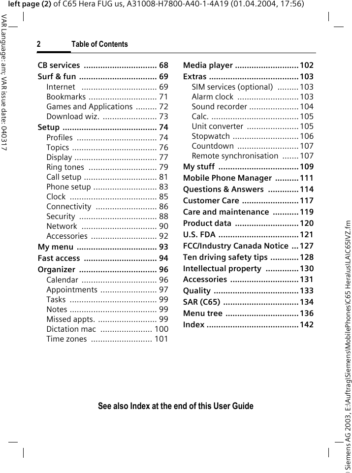 &copy; Siemens AG 2003, E:\Auftrag\Siemens\MobilePhones\C65 Hera\us\LA\C65IVZ.fm2 Table of ContentsVAR Language: am; VAR issue date: 040317See also Index at the end of this User Guideleft page (2) of C65 Hera FUG us, A31008-H7800-A40-1-4A19 (01.04.2004, 17:56)CB services  ............................... 68Surf &amp; fun ................................. 69Internet   ................................ 69Bookmarks ............................. 71Games and Applications ......... 72Download wiz. ....................... 73Setup ........................................ 74Profiles .................................. 74Topics .................................... 76Display ................................... 77Ring tones  ............................. 79Call setup ............................... 81Phone setup ........................... 83Clock ..................................... 85Connectivity .......................... 86Security ................................. 88Network ................................ 90Accessories ............................ 92My menu  .................................. 93Fast access  ............................... 94Organizer ................................. 96Calendar ................................ 96Appointments ........................ 97Tasks ..................................... 99Notes ..................................... 99Missed appts. ......................... 99Dictation mac  ...................... 100Time zones  .......................... 101Media player ...........................102Extras ......................................103SIM services (optional)  ......... 103Alarm clock  ..........................103Sound recorder .....................104Calc. .....................................105Unit converter  ......................105Stopwatch ............................106Countdown ..........................107Remote synchronisation  .......107My stuff  ..................................109Mobile Phone Manager  ..........111Questions &amp; Answers  ............. 114Customer Care ........................117Care and maintenance ...........119Product data  ...........................120U.S. FDA ..................................121FCC/Industry Canada Notice ...127Ten driving safety tips ............ 128Intellectual property ..............130Accessories .............................131Quality ....................................133SAR (C65) ................................134Menu tree ...............................136Index .......................................142
