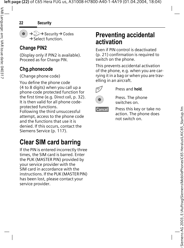 &copy; Siemens AG 2003, E:\Auftrag\Siemens\MobilePhones\C65 Hera\us\LA\C65_Startup.fmSecurity22VAR Language: am; VAR issue date: 040317left page (22) of C65 Hera FUG us, A31008-H7800-A40-1-4A19 (01.04.2004, 18:04)C&cent;T&cent;Security&cent;Codes&cent;Select function.Change PIN2(Display only if PIN2 is available). Proceed as for Change PIN.Chg.phonecode(Change phone code)You define the phone code (4 to 8 digits) when you call up a phone-code protected function for the first time (e.g. Direct call, p. 32). It is then valid for all phone code-protected functions. Following the third unsuccessful attempt, access to the phone code and the functions that use it is denied. If this occurs, contact the Siemens Service (p. 117).Clear SIM card barringIf the PIN is entered incorrectly three times, the SIM card is barred. Enter the PUK (MASTER PIN) provided by your service provider with the SIM card in accordance with the instructions. If the PUK (MASTER PIN) has been lost, please contact your service provider.Preventing accidental activationEven if PIN control is deactivated (p. 21) confirmation is required to switch on the phone.This prevents accidental activation of the phone, e.g. when you are car-rying it in a bag or when you are trav-elling in an aircraft.BPress and hold. CPress. The phone switches on.&sect;Cancel&sect; Press this key or take no action. The phone does not switch on.