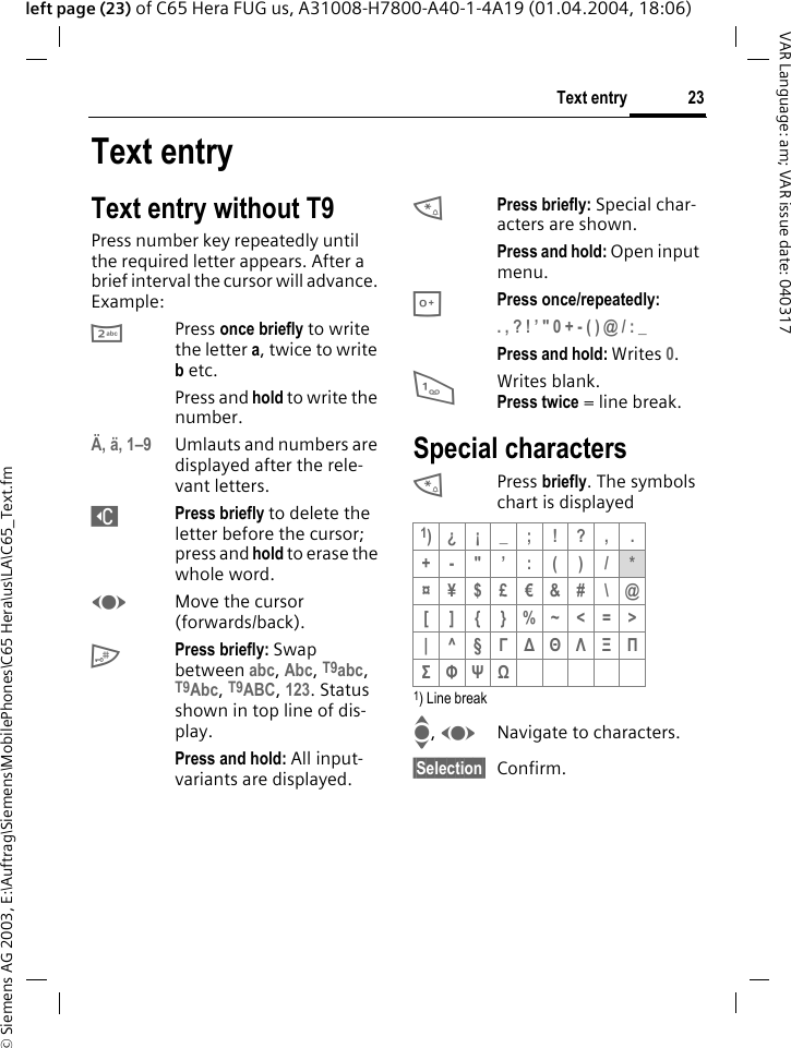 &copy; Siemens AG 2003, E:\Auftrag\Siemens\MobilePhones\C65 Hera\us\LA\C65_Text.fm23Text entryVAR Language: am; VAR issue date: 040317left page (23) of C65 Hera FUG us, A31008-H7800-A40-1-4A19 (01.04.2004, 18:06)Text entryText entry without T9Press number key repeatedly until the required letter appears. After a brief interval the cursor will advance. Example:2Press once briefly to write the letter a, twice to write b etc.Press and hold to write the number.&Auml;, &auml;, 1&ndash;9 Umlauts and numbers are displayed after the rele-vant letters.]Press briefly to delete the letter before the cursor; press and hold to erase the whole word.FMove the cursor (forwards/back).#Press briefly: Swap between abc, Abc, T9abc, T9Abc, T9ABC, 123. Status shown in top line of dis-play.Press and hold: All input-variants are displayed.*Press briefly: Special char-acters are shown.Press and hold: Open input menu.0Press once/repeatedly:. , ? ! &rsquo; " 0 + - ( ) @ / : _ Press and hold: Writes 0.1Writes blank.Press twice = line break.Special characters*Press briefly. The symbols chart is displayed 1) Line breakI, FNavigate to characters.&sect;Selection&sect; Confirm.1)&iquest; &iexcl; _ ; ! ? , .+-"&rsquo;:()/*&curren;&yen;$&pound;&euro;&amp;#\@[ ] { }%~<=>|^&sect;&Gamma; ∆ &Theta; &Lambda; &Xi; &Pi; &Sigma; &Phi; &Psi; Ω 