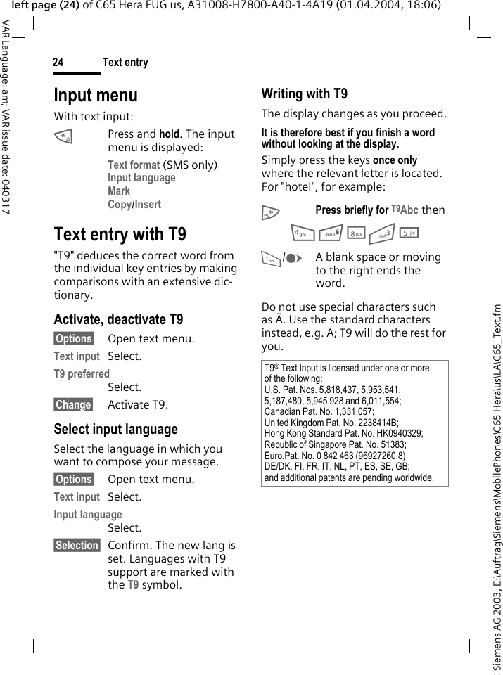 &copy; Siemens AG 2003, E:\Auftrag\Siemens\MobilePhones\C65 Hera\us\LA\C65_Text.fmText entry24VAR Language: am; VAR issue date: 040317left page (24) of C65 Hera FUG us, A31008-H7800-A40-1-4A19 (01.04.2004, 18:06)Input menuWith text input:*Press and hold. The input menu is displayed:Text format (SMS only)Input language Mark Copy/Insert Text entry with T9"T9" deduces the correct word from the individual key entries by making comparisons with an extensive dic-tionary.Activate, deactivate T9&sect;Options&sect; Open text menu.Text input Select.T9 preferred Select.&sect;Change&sect; Activate T9.Select input languageSelect the language in which you want to compose your message.&sect;Options&sect; Open text menu.Text input Select.Input language Select.&sect;Selection&sect; Confirm. The new lang is set. Languages with T9 support are marked with the T9 symbol. Writing with T9The display changes as you proceed.It is therefore best if you finish a word without looking at the display.Simply press the keys once only where the relevant letter is located. For "hotel", for example:#Press briefly for T9Abc then4 6 8 3 5 1/EA blank space or moving to the right ends the word.Do not use special characters such as &Auml;. Use the standard characters instead, e.g. A; T9 will do the rest for you.T9&reg; Text Input is licensed under one or more of the following:U.S. Pat. Nos. 5,818,437, 5,953,541, 5,187,480, 5,945 928 and 6,011,554;Canadian Pat. No. 1,331,057; United Kingdom Pat. No. 2238414B; Hong Kong Standard Pat. No. HK0940329; Republic of Singapore Pat. No. 51383; Euro.Pat. No. 0 842 463 (96927260.8) DE/DK, FI, FR, IT, NL, PT, ES, SE, GB; and additional patents are pending worldwide.