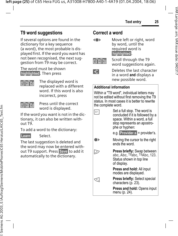 &copy; Siemens AG 2003, E:\Auftrag\Siemens\MobilePhones\C65 Hera\us\LA\C65_Text.fm25Text entryVAR Language: am; VAR issue date: 040317left page (25) of C65 Hera FUG us, A31008-H7800-A40-1-4A19 (01.04.2004, 18:06)T9 word suggestionsIf several options are found in the dictionary for a key sequence (a word), the most probable is dis-played first. If the word you want has not been recognised, the next sug-gestion from T9 may be correct.The word must be shown &sect;highlighted&sect;. Then press^The displayed word is replaced with a different word. If this word is also incorrect, press^Press until the correct word is displayed.If the word you want is not in the dic-tionary, it can also be written with-out T9.To add a word to the dictionary:&sect;Learn&sect; Select.The last suggestion is deleted and the word may now be entered with-out T9 support. Press &sect;Save&sect; to add it automatically to the dictionary.Correct a wordFMove left or right, word by word, until the required word is &sect;highlighted&sect;.^Scroll through the T9 word suggestions again.]Deletes the last character in a word and displays a new possible word.Additional informationWithin a "T9 word", individual letters may not be edited without first removing the T9 status. In most cases it is better to rewrite the complete word.0Set a full stop. The word is concluded if it is followed by a space. Within a word, a full stop represents an apostro-phe or hyphen:e.g. &sect;Provider.s&sect; = provider&rsquo;s.EMoving the cursor to the right ends the word.#Press briefly: Swap between abc, Abc, T9abc, T9Abc, 123. Status shown in top line of display.Press and hold: All input modes are displayed.*Press briefly: Select special characters (p. 23).Press and hold: Opens input menu (p. 24).