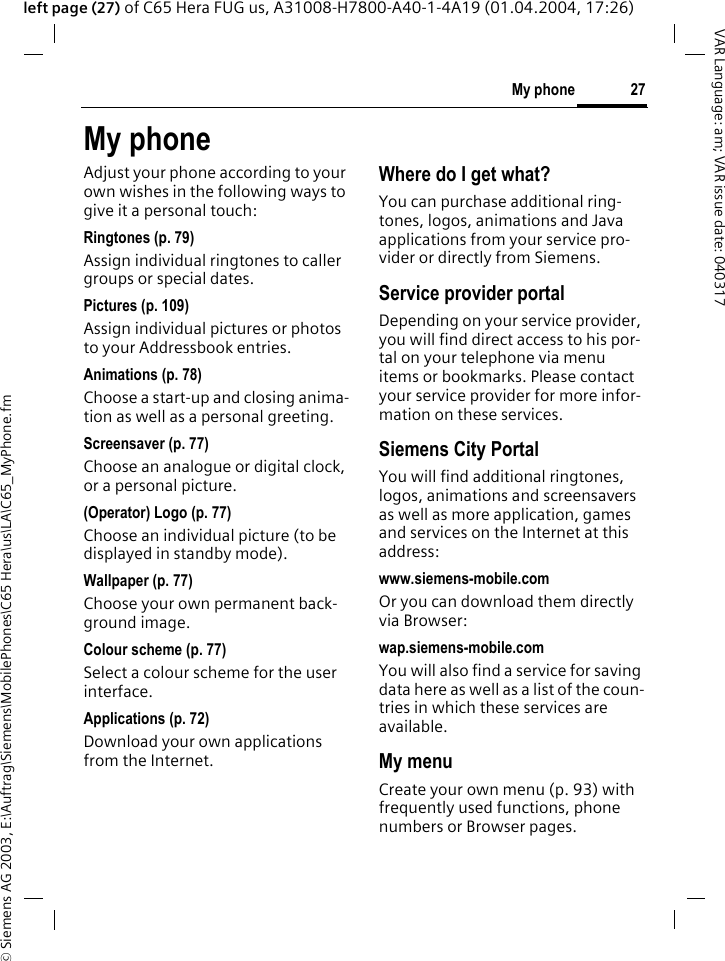 &copy; Siemens AG 2003, E:\Auftrag\Siemens\MobilePhones\C65 Hera\us\LA\C65_MyPhone.fm27My phoneVAR Language: am; VAR issue date: 040317left page (27) of C65 Hera FUG us, A31008-H7800-A40-1-4A19 (01.04.2004, 17:26)My phoneAdjust your phone according to your own wishes in the following ways to give it a personal touch:Ringtones (p. 79)Assign individual ringtones to caller groups or special dates.Pictures (p. 109)Assign individual pictures or photos to your Addressbook entries.Animations (p. 78)Choose a start-up and closing anima-tion as well as a personal greeting.Screensaver (p. 77)Choose an analogue or digital clock, or a personal picture.(Operator) Logo (p. 77)Choose an individual picture (to be displayed in standby mode).Wallpaper (p. 77)Choose your own permanent back-ground image.Colour scheme (p. 77)Select a colour scheme for the user interface.Applications (p. 72)Download your own applications from the Internet.Where do I get what?You can purchase additional ring-tones, logos, animations and Java applications from your service pro-vider or directly from Siemens.Service provider portalDepending on your service provider, you will find direct access to his por-tal on your telephone via menu items or bookmarks. Please contact your service provider for more infor-mation on these services.Siemens City PortalYou will find additional ringtones, logos, animations and screensavers as well as more application, games and services on the Internet at this address:www.siemens-mobile.comOr you can download them directly via Browser:wap.siemens-mobile.comYou will also find a service for saving data here as well as a list of the coun-tries in which these services are available.My menuCreate your own menu (p. 93) with frequently used functions, phone numbers or Browser pages. 