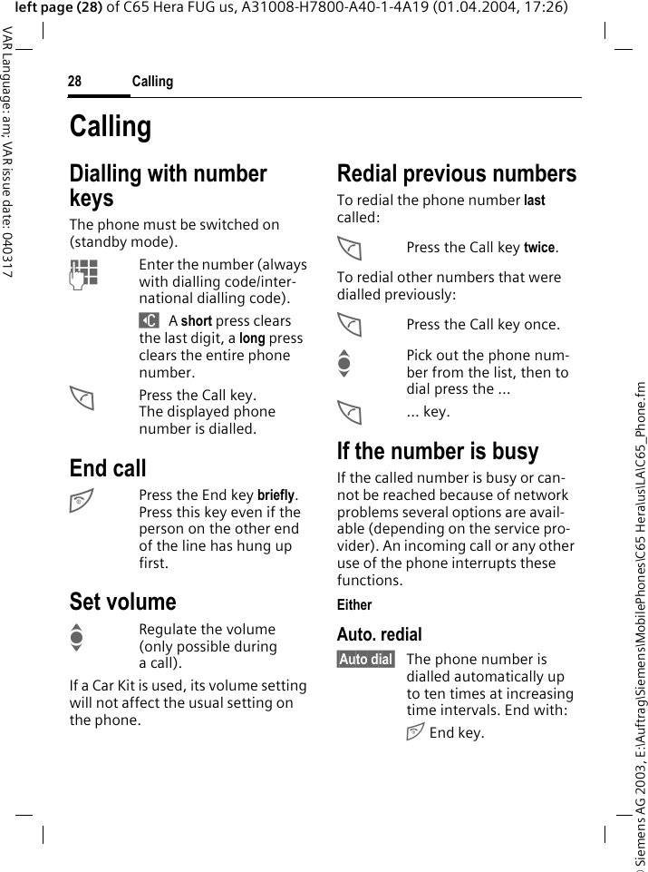 &copy; Siemens AG 2003, E:\Auftrag\Siemens\MobilePhones\C65 Hera\us\LA\C65_Phone.fmCalling28VAR Language: am; VAR issue date: 040317left page (28) of C65 Hera FUG us, A31008-H7800-A40-1-4A19 (01.04.2004, 17:26)CallingDialling with number keysThe phone must be switched on (standby mode).JEnter the number (always with dialling code/inter-national dialling code). ] A short press clears the last digit, a long press clears the entire phone number.APress the Call key. The displayed phone number is dialled.End callBPress the End key briefly. Press this key even if the person on the other end of the line has hung up first.Set volumeIRegulate the volume (only possible during a call).If a Car Kit is used, its volume setting will not affect the usual setting on the phone.Redial previous numbersTo redial the phone number last called:APress the Call key twice.To redial other numbers that were dialled previously:APress the Call key once.IPick out the phone num-ber from the list, then to dial press the &hellip;A... key.If the number is busyIf the called number is busy or can-not be reached because of network problems several options are avail-able (depending on the service pro-vider). An incoming call or any other use of the phone interrupts these functions.EitherAuto. redial&sect;Auto dial&sect; The phone number is dialled automatically up to ten times at increasing time intervals. End with:B End key.