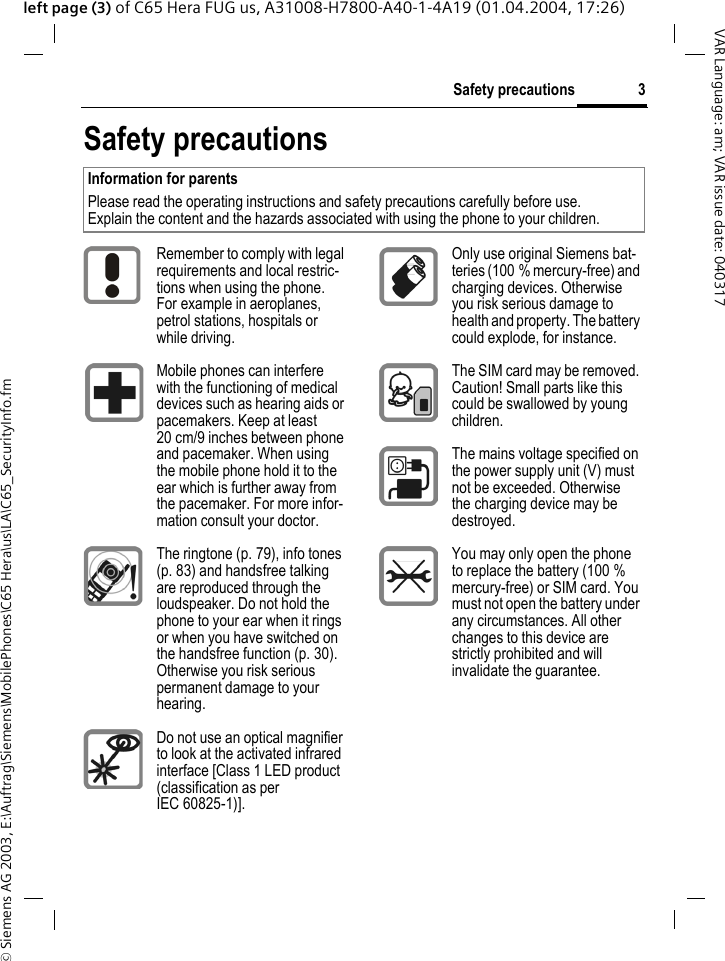 &copy; Siemens AG 2003, E:\Auftrag\Siemens\MobilePhones\C65 Hera\us\LA\C65_SecurityInfo.fm3Safety precautionsVAR Language: am; VAR issue date: 040317left page (3) of C65 Hera FUG us, A31008-H7800-A40-1-4A19 (01.04.2004, 17:26)Safety precautionsInformation for parentsPlease read the operating instructions and safety precautions carefully before use.Explain the content and the hazards associated with using the phone to your children.Remember to comply with legal requirements and local restric-tions when using the phone. For example in aeroplanes, petrol stations, hospitals or while driving.Mobile phones can interfere with the functioning of medical devices such as hearing aids or pacemakers. Keep at least 20 cm/9 inches between phone and pacemaker. When using the mobile phone hold it to the ear which is further away from the pacemaker. For more infor-mation consult your doctor.The ringtone (p. 79), info tones (p. 83) and handsfree talking are reproduced through the loudspeaker. Do not hold the phone to your ear when it rings or when you have switched on the handsfree function (p. 30). Otherwise you risk serious permanent damage to your hearing.Do not use an optical magnifier to look at the activated infrared interface [Class 1 LED product (classification as per IEC 60825-1)].Only use original Siemens bat-teries (100 % mercury-free) and charging devices. Otherwise you risk serious damage to health and property. The battery could explode, for instance.The SIM card may be removed. Caution! Small parts like this could be swallowed by young children.The mains voltage specified on the power supply unit (V) must not be exceeded. Otherwise the charging device may be destroyed.You may only open the phone to replace the battery (100 % mercury-free) or SIM card. You must not open the battery under any circumstances. All other changes to this device are strictly prohibited and will invalidate the guarantee.
