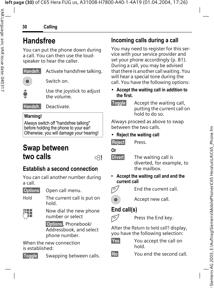 &copy; Siemens AG 2003, E:\Auftrag\Siemens\MobilePhones\C65 Hera\us\LA\C65_Phone.fmCalling30VAR Language: am; VAR issue date: 040317left page (30) of C65 Hera FUG us, A31008-H7800-A40-1-4A19 (01.04.2004, 17:26)HandsfreeYou can put the phone down during a call. You can then use the loud-speaker to hear the caller. &sect;Handsfr.&sect; Activate handsfree talking.CSwitch on.IUse the joystick to adjust the volume.&sect;Handsfr.&sect; Deactivate.Swap between two calls bEstablish a second connectionYou can call another number during a call.&sect;Options&sect; Open call menu.Hold The current call is put on hold. JNow dial the new phone number or select&sect;Options&sect;, Phonebook/Addressbook, and select phone number.When the new connection is established:&sect;Toggle&sect; Swapping between calls.Incoming calls during a callYou may need to register for this ser-vice with your service provider and set your phone accordingly (p. 81). During a call, you may be advised that there is another call waiting. You will hear a special tone during the call. You have the following options:&bull;Accept the waiting call in addition to the first. &sect;Toggle&sect; Accept the waiting call, putting the current call on hold to do so. Always proceed as above to swap between the two calls.&bull;Reject the waiting call &sect;Reject&sect; Press. Or&sect;Divert&sect; The waiting call is diverted, for example, to the mailbox.&bull; Accept the waiting call and end the current callBEnd the current call.CAccept new call.End call(s)BPress the End key. After the Return to held call? display, you have the following selection:&sect;Yes&sect; You accept the call on hold.&sect;No&sect; You end the second call.Warning!Always switch off "handsfree talking" before holding the phone to your ear! Otherwise, you will damage your hearing! 