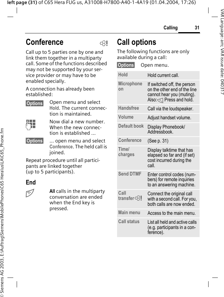 &copy; Siemens AG 2003, E:\Auftrag\Siemens\MobilePhones\C65 Hera\us\LA\C65_Phone.fm31CallingVAR Language: am; VAR issue date: 040317left page (31) of C65 Hera FUG us, A31008-H7800-A40-1-4A19 (01.04.2004, 17:26)Conference bCall up to 5 parties one by one and link them together in a multiparty call. Some of the functions described may not be supported by your ser-vice provider or may have to be enabled specially. A connection has already been established: &sect;Options&sect; Open menu and select Hold. The current connec-tion is maintained.JNow dial a new number. When the new connec-tion is established ...&sect;Options&sect; ... open menu and select Conference. The held call is joined.Repeat procedure until all partici-pants are linked together (up to 5 participants).EndBAll calls in the multiparty conversation are ended when the End key is pressed. Call optionsThe following functions are only available during a call:&sect;Options&sect; Open menu.Hold Hold current call.Microphone on If switched off, the person on the other end of the line cannot hear you (muting). Also:* Press and hold.Handsfree Call via the loudspeaker. Volume Adjust handset volume.Default book Display Phonebook/Addressbook.Conference (See p. 31)Time/charges Display talktime that has elapsed so far and (if set) cost incurred during the call.Send DTMF Enter control codes (num-bers) for remote inquiries to an answering machine.Call transfer= Connect the original call with a second call. For you, both calls are now ended.Main menu Access to the main menu.Call status List all held and active calls (e.g. participants in a con-ference).