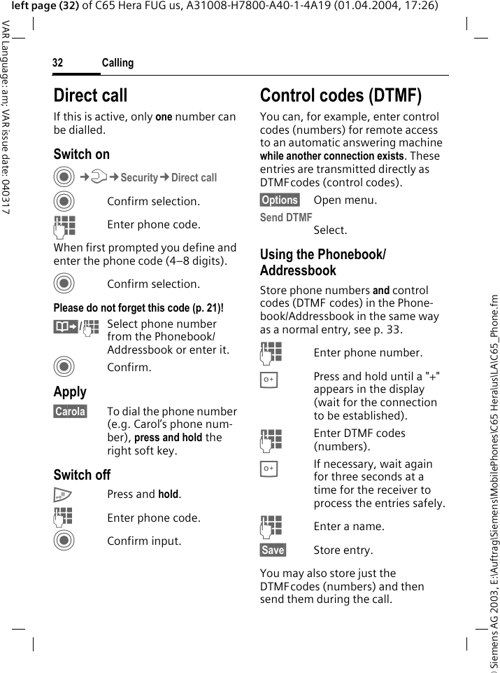 &copy; Siemens AG 2003, E:\Auftrag\Siemens\MobilePhones\C65 Hera\us\LA\C65_Phone.fmCalling32VAR Language: am; VAR issue date: 040317left page (32) of C65 Hera FUG us, A31008-H7800-A40-1-4A19 (01.04.2004, 17:26)Direct callIf this is active, only one number can be dialled.Switch onC&cent;T&cent;Security&cent;Direct callCConfirm selection.JEnter phone code.When first prompted you define and enter the phone code (4&ndash;8 digits).CConfirm selection.Please do not forget this code (p. 21)! &Iuml;/JSelect phone number from the Phonebook/Addressbook or enter it. CConfirm.Apply&sect;Carola&sect; To dial the phone number (e.g. Carol&rsquo;s phone num-ber), press and hold the right soft key. Switch off# Press and hold.JEnter phone code.CConfirm input.Control codes (DTMF)You can, for example, enter control codes (numbers) for remote access to an automatic answering machine while another connection exists. These entries are transmitted directly as DTMFcodes (control codes).&sect;Options&sect; Open menu.Send DTMFSelect.Using the Phonebook/AddressbookStore phone numbers and control codes (DTMF codes) in the Phone-book/Addressbook in the same way as a normal entry, see p. 33.JEnter phone number.0Press and hold until a "+" appears in the display (wait for the connection to be established).JEnter DTMF codes (numbers).0If necessary, wait again for three seconds at a time for the receiver to process the entries safely.JEnter a name.&sect;Save&sect; Store entry.You may also store just the DTMFcodes (numbers) and then send them during the call.