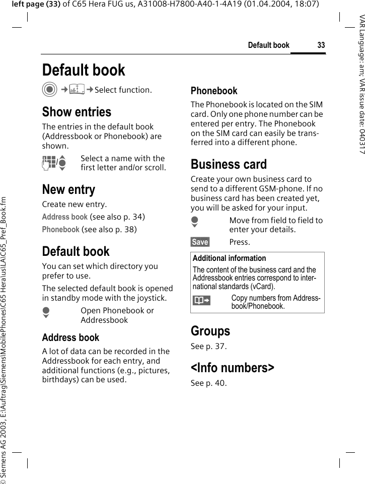 &copy; Siemens AG 2003, E:\Auftrag\Siemens\MobilePhones\C65 Hera\us\LA\C65_Pref_Book.fm33Default bookVAR Language: am; VAR issue date: 040317left page (33) of C65 Hera FUG us, A31008-H7800-A40-1-4A19 (01.04.2004, 18:07)Default book C&cent;L&cent;Select function.Show entriesThe entries in the default book (Addressbook or Phonebook) are shown.J/ISelect a name with the first letter and/or scroll. New entryCreate new entry.Address book (see also p. 34)Phonebook (see also p. 38)Default bookYou can set which directory you prefer to use. The selected default book is opened in standby mode with the joystick.HOpen Phonebook or AddressbookAddress bookA lot of data can be recorded in the Addressbook for each entry, and additional functions (e.g., pictures, birthdays) can be used.PhonebookThe Phonebook is located on the SIM card. Only one phone number can be entered per entry. The Phonebook on the SIM card can easily be trans-ferred into a different phone.Business cardCreate your own business card to send to a different GSM-phone. If no business card has been created yet, you will be asked for your input.HMove from field to field to enter your details. &sect;Save&sect; Press.GroupsSee p. 37.<Info numbers>See p. 40.Additional informationThe content of the business card and the Addressbook entries correspond to inter-national standards (vCard).&Iuml;Copy numbers from Address-book/Phonebook.