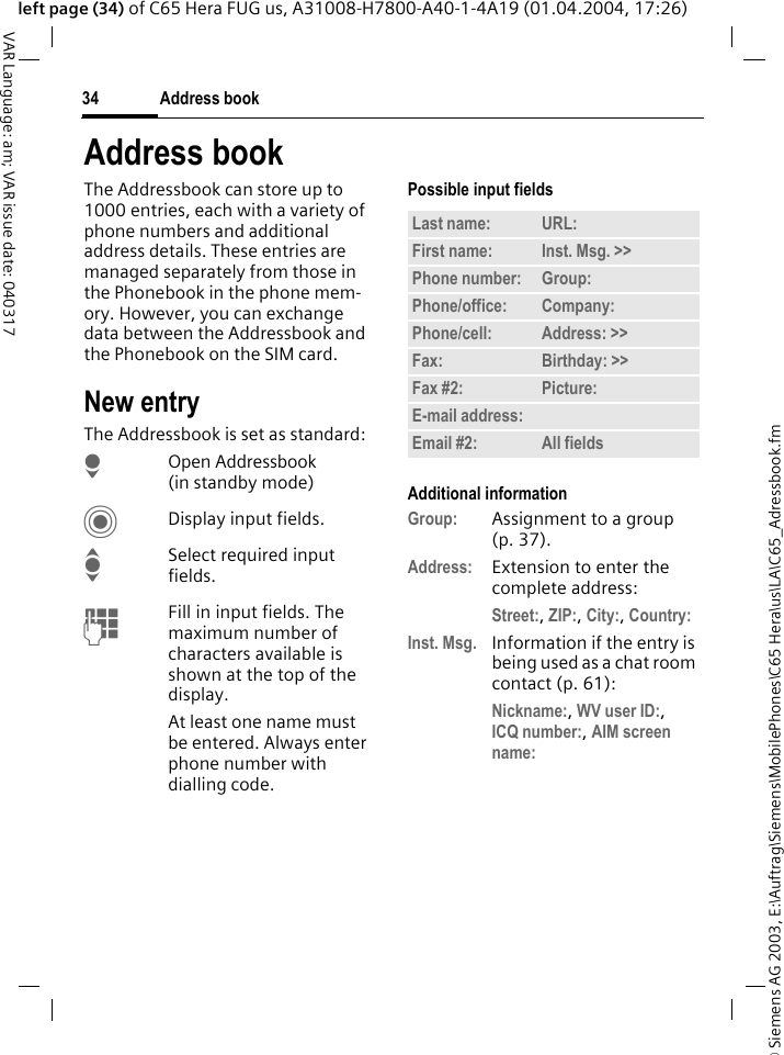 &copy; Siemens AG 2003, E:\Auftrag\Siemens\MobilePhones\C65 Hera\us\LA\C65_Adressbook.fmAddress book34VAR Language: am; VAR issue date: 040317left page (34) of C65 Hera FUG us, A31008-H7800-A40-1-4A19 (01.04.2004, 17:26)Address bookThe Addressbook can store up to 1000 entries, each with a variety of phone numbers and additional address details. These entries are managed separately from those in the Phonebook in the phone mem-ory. However, you can exchange data between the Addressbook and the Phonebook on the SIM card.New entryThe Addressbook is set as standard:HOpen Addressbook (in standby mode)CDisplay input fields.ISelect required input fields.JFill in input fields. The maximum number of characters available is shown at the top of the display. At least one name must be entered. Always enter phone number with dialling code. Possible input fieldsAdditional informationGroup: Assignment to a group (p. 37).Address: Extension to enter the complete address:Street:, ZIP:, City:, Country: Inst. Msg. Information if the entry is being used as a chat room contact (p. 61):Nickname:, WV user ID:, ICQ number:, AIM screen name: Last name: URL:First name: Inst. Msg. >> Phone number: Group:Phone/office: Company:Phone/cell: Address: >> Fax: Birthday: >> Fax #2: Picture:E-mail address:Email #2: All fields