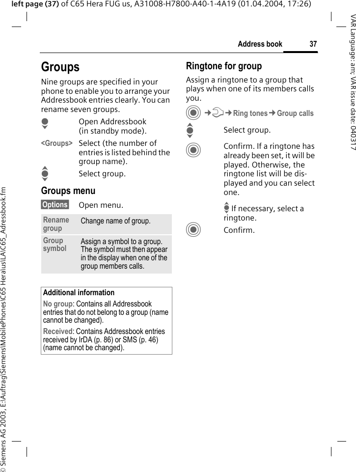 &copy; Siemens AG 2003, E:\Auftrag\Siemens\MobilePhones\C65 Hera\us\LA\C65_Adressbook.fm37Address bookVAR Language: am; VAR issue date: 040317left page (37) of C65 Hera FUG us, A31008-H7800-A40-1-4A19 (01.04.2004, 17:26)GroupsNine groups are specified in your phone to enable you to arrange your Addressbook entries clearly. You can rename seven groups.HOpen Addressbook (in standby mode).<Groups> Select (the number of entries is listed behind the group name). ISelect group. Groups menu&sect;Options&sect; Open menu.Ringtone for groupAssign a ringtone to a group that plays when one of its members calls you. C&cent;T&cent;Ring tones&cent;Group callsISelect group.CConfirm. If a ringtone has already been set, it will be played. Otherwise, the ringtone list will be dis-played and you can select one.I If necessary, select a ringtone.CConfirm. Rename group Change name of group.Group symbol Assign a symbol to a group. The symbol must then appear in the display when one of the group members calls.Additional informationNo group: Contains all Addressbook entries that do not belong to a group (name cannot be changed).Received: Contains Addressbook entries received by IrDA (p. 86) or SMS (p. 46) (name cannot be changed).