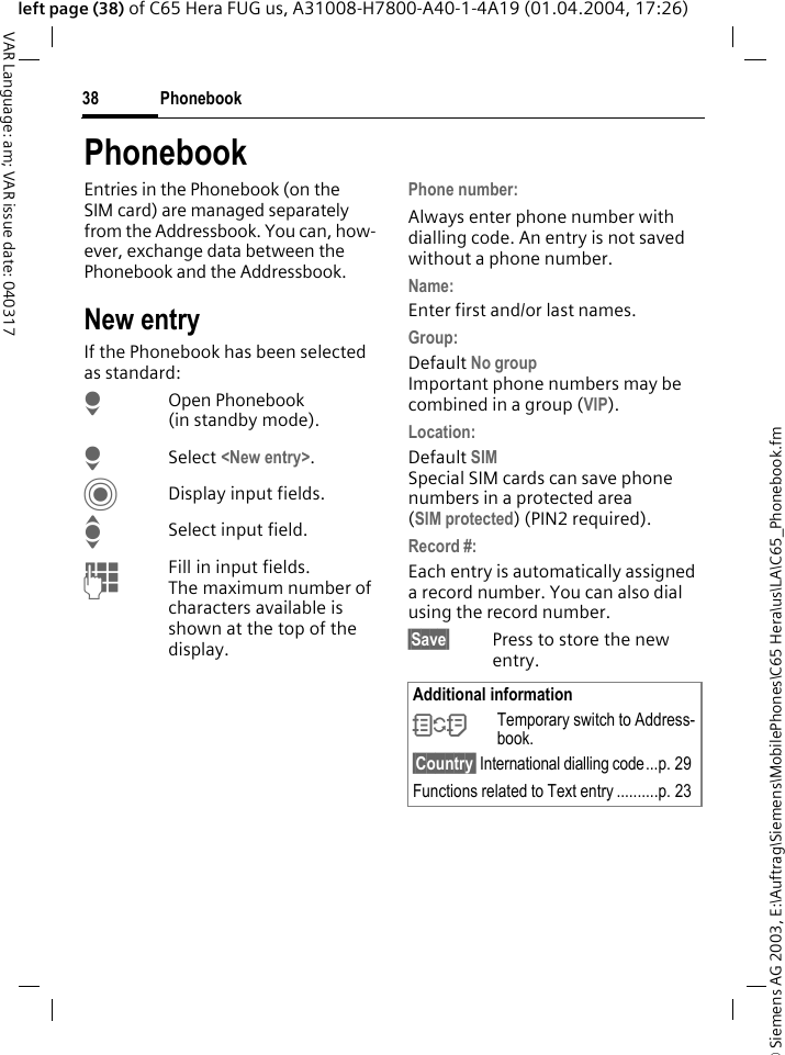 &copy; Siemens AG 2003, E:\Auftrag\Siemens\MobilePhones\C65 Hera\us\LA\C65_Phonebook.fmPhonebook38VAR Language: am; VAR issue date: 040317left page (38) of C65 Hera FUG us, A31008-H7800-A40-1-4A19 (01.04.2004, 17:26)PhonebookEntries in the Phonebook (on the SIM card) are managed separately from the Addressbook. You can, how-ever, exchange data between the Phonebook and the Addressbook.New entryIf the Phonebook has been selected as standard:HOpen Phonebook (in standby mode).HSelect <New entry>.CDisplay input fields.ISelect input field.JFill in input fields. The maximum number of characters available is shown at the top of the display. Phone number: Always enter phone number with dialling code. An entry is not saved without a phone number.Name: Enter first and/or last names.Group: Default No groupImportant phone numbers may be combined in a group (VIP).Location: Default SIMSpecial SIM cards can save phone numbers in a protected area(SIM protected) (PIN2 required).Record #: Each entry is automatically assigned a record number. You can also dial using the record number. &sect;Save&sect; Press to store the new entry.Additional information&Icirc;Temporary switch to Address-book.&sect;Country&sect; International dialling code...p. 29Functions related to Text entry ..........p. 23