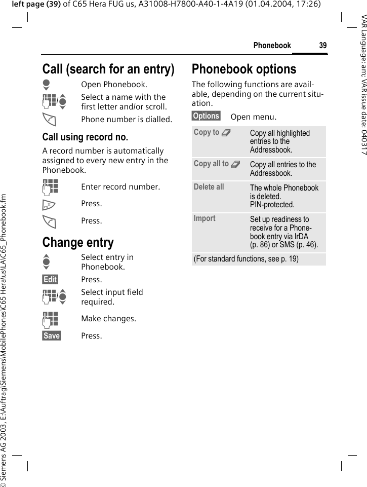 &copy; Siemens AG 2003, E:\Auftrag\Siemens\MobilePhones\C65 Hera\us\LA\C65_Phonebook.fm39PhonebookVAR Language: am; VAR issue date: 040317left page (39) of C65 Hera FUG us, A31008-H7800-A40-1-4A19 (01.04.2004, 17:26)Call (search for an entry)HOpen Phonebook.J/ISelect a name with the first letter and/or scroll.APhone number is dialled.Call using record no.A record number is automatically assigned to every new entry in the Phonebook.JEnter record number.#Press.APress.Change entryISelect entry in Phonebook.&sect;Edit&sect; Press.J/ISelect input field required.JMake changes.&sect;Save&sect; Press.Phonebook optionsThe following functions are avail-able, depending on the current situ-ation. &sect;Options&sect; Open menu.Copy to 9Copy all highlighted entries to the Addressbook.Copy all to 9Copy all entries to the Addressbook.Delete all The whole Phonebook is deleted. PIN-protected.Import Set up readiness to receive for a Phone-book entry via IrDA (p. 86) or SMS (p. 46).(For standard functions, see p. 19)