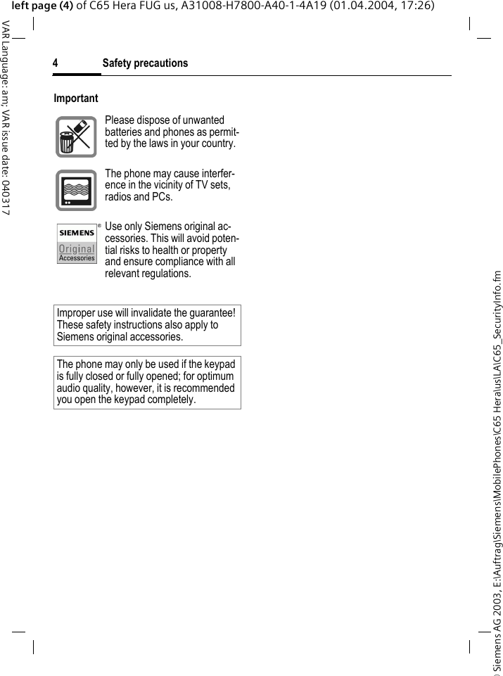 &copy; Siemens AG 2003, E:\Auftrag\Siemens\MobilePhones\C65 Hera\us\LA\C65_SecurityInfo.fmSafety precautions4VAR Language: am; VAR issue date: 040317left page (4) of C65 Hera FUG us, A31008-H7800-A40-1-4A19 (01.04.2004, 17:26)ImportantPlease dispose of unwanted batteries and phones as permit-ted by the laws in your country.The phone may cause interfer-ence in the vicinity of TV sets, radios and PCs.Use only Siemens original ac-cessories. This will avoid poten-tial risks to health or property and ensure compliance with all relevant regulations.Improper use will invalidate the guarantee! These safety instructions also apply to Siemens original accessories.The phone may only be used if the keypad is fully closed or fully opened; for optimum audio quality, however, it is recommended you open the keypad completely. 