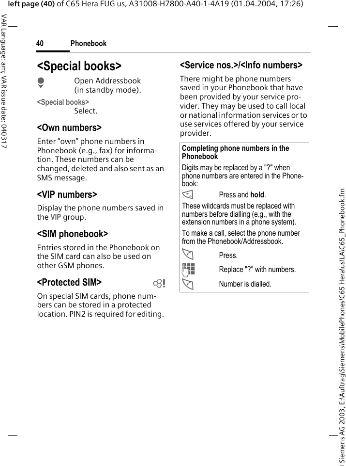 &copy; Siemens AG 2003, E:\Auftrag\Siemens\MobilePhones\C65 Hera\us\LA\C65_Phonebook.fmPhonebook40VAR Language: am; VAR issue date: 040317left page (40) of C65 Hera FUG us, A31008-H7800-A40-1-4A19 (01.04.2004, 17:26)<Special books>HOpen Addressbook (in standby mode).<Special books>Select.<Own numbers>Enter &ldquo;own&rdquo; phone numbers in Phonebook (e.g., fax) for informa-tion. These numbers can be changed, deleted and also sent as an SMS message.<VIP numbers>Display the phone numbers saved in the VIP group.<SIM phonebook> Entries stored in the Phonebook on the SIM card can also be used on other GSM phones.<Protected SIM>  bOn special SIM cards, phone num-bers can be stored in a protected location. PIN2 is required for editing. <Service nos.>/<Info numbers>There might be phone numbers saved in your Phonebook that have been provided by your service pro-vider. They may be used to call local or national information services or to use services offered by your service provider.Completing phone numbers in the PhonebookDigits may be replaced by a "?" when phone numbers are entered in the Phone-book:*Press and hold.These wildcards must be replaced with numbers before dialling (e.g., with the extension numbers in a phone system). To make a call, select the phone number from the Phonebook/Addressbook.APress.JReplace "?" with numbers.ANumber is dialled.