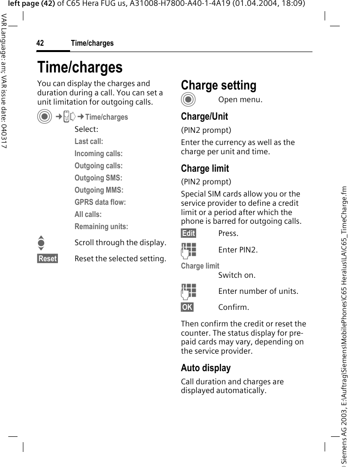 &copy; Siemens AG 2003, E:\Auftrag\Siemens\MobilePhones\C65 Hera\us\LA\C65_TimeCharge.fmTime/charges42VAR Language: am; VAR issue date: 040317left page (42) of C65 Hera FUG us, A31008-H7800-A40-1-4A19 (01.04.2004, 18:09)Time/chargesYou can display the charges and duration during a call. You can set a unit limitation for outgoing calls. C&cent;P&cent;Time/chargesSelect:Last call: Incoming calls: Outgoing calls: Outgoing SMS: Outgoing MMS: GPRS data flow: All calls: Remaining units: IScroll through the display.&sect;Reset&sect; Reset the selected setting.Charge settingCOpen menu.Charge/Unit (PIN2 prompt)Enter the currency as well as the charge per unit and time.Charge limit (PIN2 prompt)Special SIM cards allow you or the service provider to define a credit limit or a period after which the phone is barred for outgoing calls.&sect;Edit&sect; Press.JEnter PIN2.Charge limitSwitch on.JEnter number of units.&sect;OK&sect; Confirm.Then confirm the credit or reset the counter. The status display for pre-paid cards may vary, depending on the service provider.Auto displayCall duration and charges are displayed automatically.