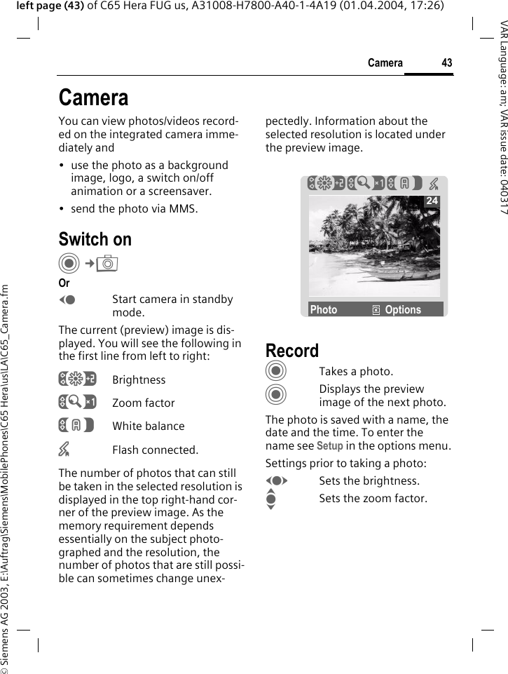 &copy; Siemens AG 2003, E:\Auftrag\Siemens\MobilePhones\C65 Hera\us\LA\C65_Camera.fm43CameraVAR Language: am; VAR issue date: 040317left page (43) of C65 Hera FUG us, A31008-H7800-A40-1-4A19 (01.04.2004, 17:26)CameraYou can view photos/videos record-ed on the integrated camera imme-diately and &bull; use the photo as a background image, logo, a switch on/off animation or a screensaver.&bull; send the photo via MMS.Switch onC&cent;R OrDStart camera in standby mode.The current (preview) image is dis-played. You will see the following in the first line from left to right:&Ugrave;Brightness&Uacute;Zoom factor&Ucirc;White balance&times;Flash connected.The number of photos that can still be taken in the selected resolution is displayed in the top right-hand cor-ner of the preview image. As the memory requirement depends essentially on the subject photo-graphed and the resolution, the number of photos that are still possi-ble can sometimes change unex-pectedly. Information about the selected resolution is located under the preview image.RecordCTakes a photo.CDisplays the preview image of the next photo.The photo is saved with a name, the date and the time. To enter the name see Setup in the options menu.Settings prior to taking a photo:FSets the brightness.ISets the zoom factor.24&Ugrave;&Uacute;&Ucirc;  &times;Photo &icirc;Options