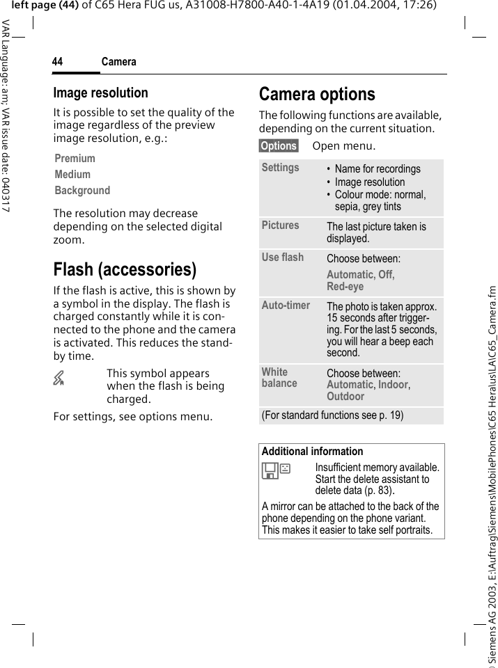 &copy; Siemens AG 2003, E:\Auftrag\Siemens\MobilePhones\C65 Hera\us\LA\C65_Camera.fmCamera44VAR Language: am; VAR issue date: 040317left page (44) of C65 Hera FUG us, A31008-H7800-A40-1-4A19 (01.04.2004, 17:26)Image resolutionIt is possible to set the quality of the image regardless of the preview image resolution, e.g.: The resolution may decrease depending on the selected digital zoom.Flash (accessories)If the flash is active, this is shown by a symbol in the display. The flash is charged constantly while it is con-nected to the phone and the camera is activated. This reduces the stand-by time.&times;This symbol appears when the flash is being charged.For settings, see options menu.Camera optionsThe following functions are available, depending on the current situation.&sect;Options&sect; Open menu.PremiumMediumBackgroundSettings &bull; Name for recordings&bull; Image resolution&bull; Colour mode: normal, sepia, grey tintsPictures The last picture taken is displayed.Use flash Choose between: Automatic, Off, Red-eye Auto-timer The photo is taken approx. 15 seconds after trigger-ing. For the last 5 seconds, you will hear a beep each second.White balance Choose between: Automatic, Indoor, Outdoor (For standard functions see p. 19)Additional information&Ecirc;Insufficient memory available. Start the delete assistant to delete data (p. 83).A mirror can be attached to the back of the phone depending on the phone variant. This makes it easier to take self portraits.