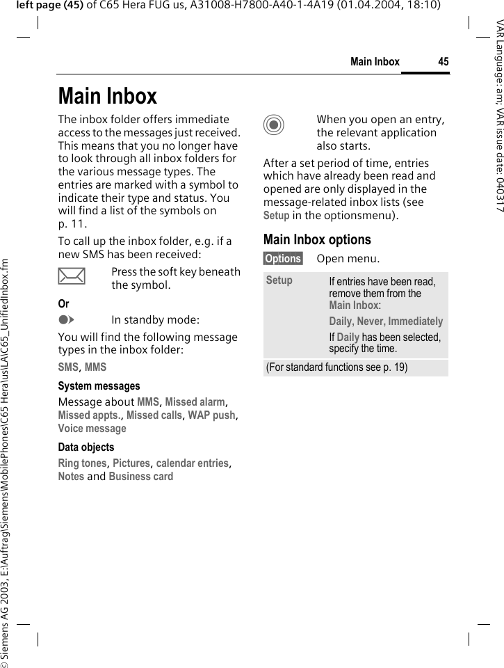 &copy; Siemens AG 2003, E:\Auftrag\Siemens\MobilePhones\C65 Hera\us\LA\C65_UnifiedInbox.fm45Main InboxVAR Language: am; VAR issue date: 040317left page (45) of C65 Hera FUG us, A31008-H7800-A40-1-4A19 (01.04.2004, 18:10)Main InboxThe inbox folder offers immediate access to the messages just received. This means that you no longer have to look through all inbox folders for the various message types. The entries are marked with a symbol to indicate their type and status. You will find a list of the symbols on p. 11.To call up the inbox folder, e.g. if a new SMS has been received:&ccedil;Press the soft key beneath the symbol.OrEIn standby mode:You will find the following message types in the inbox folder:SMS, MMS System messagesMessage about MMS, Missed alarm, Missed appts., Missed calls, WAP push, Voice message Data objectsRing tones, Pictures, calendar entries, Notes and Business cardCWhen you open an entry, the relevant application also starts. After a set period of time, entries which have already been read and opened are only displayed in the message-related inbox lists (see Setup in the optionsmenu).Main Inbox options&sect;Options&sect; Open menu.Setup If entries have been read, remove them from the Main Inbox:Daily, Never, ImmediatelyIf Daily has been selected, specify the time.(For standard functions see p. 19)