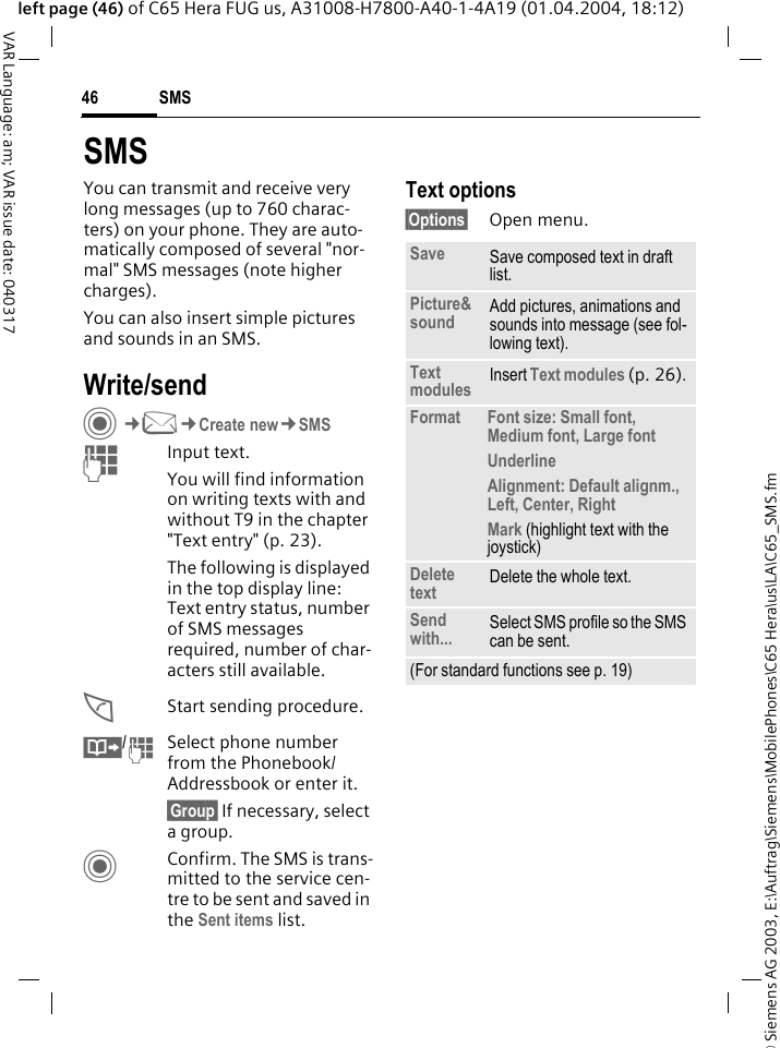 &copy; Siemens AG 2003, E:\Auftrag\Siemens\MobilePhones\C65 Hera\us\LA\C65_SMS.fmSMS46VAR Language: am; VAR issue date: 040317left page (46) of C65 Hera FUG us, A31008-H7800-A40-1-4A19 (01.04.2004, 18:12)SMSYou can transmit and receive very long messages (up to 760 charac-ters) on your phone. They are auto-matically composed of several "nor-mal" SMS messages (note higher charges).You can also insert simple pictures and sounds in an SMS.Write/sendC&cent;M&cent;Create new&cent;SMSJInput text. You will find information on writing texts with and without T9 in the chapter "Text entry" (p. 23). The following is displayed in the top display line: Text entry status, number of SMS messages required, number of char-acters still available.AStart sending procedure.&Iuml;/JSelect phone number from the Phonebook/Addressbook or enter it.&sect;Group&sect; If necessary, select a group.CConfirm. The SMS is trans-mitted to the service cen-tre to be sent and saved in the Sent items list.Text options&sect;Options&sect; Open menu..Save Save composed text in draft list.Picture&amp;sound Add pictures, animations and sounds into message (see fol-lowing text).Text modules Insert Text modules (p. 26). Format Font size: Small font, Medium font, Large fontUnderlineAlignment: Default alignm., Left, Center, RightMark (highlight text with the joystick)Delete text Delete the whole text.Send with... Select SMS profile so the SMS can be sent.(For standard functions see p. 19)